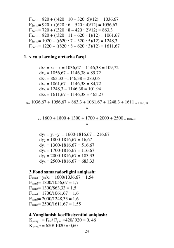 24 
 
F1о‘rt = 820 + ((420  10 – 320 5)/12) = 1036,67 
F2о‘rt = 920 + ((620  6 – 520  4)/12) = 1056,67 
F3о‘rt = 720 + ((320  8 – 420  2)/12) = 863,3 
F4о‘rt = 820 + ((320  11 – 620  1)/12) = 1061,67 
F5о‘rt = 1020 + ((620  7 – 320  5)/12) = 1248,3 
F6о‘rt = 1220 + ((820  8 – 620  3)/12) = 1611,67 
 
1. x va u larning o‘rtacha farqi 
 
 
dx1 = xi – x = 1036,67 – 1146,38 = 109,72 
 
dx2 = 1056,67 – 1146,38 = 89,72 
 
dx3 = 863,33 –1146,38 = 283,05 
 
dx4 = 1061,67 – 1146,38 = 84,72 
 
dx5 = 1248,3 – 1146,38 = 101,94 
 
dx6 = 1611,67 – 1146,38 = 465,27 
 
X= 1036,67 + 1056,67 + 863,3 + 1061,67 + 1248,3 + 1611 = 1146,38 
6 
 
Y= 1600 + 1800 + 1300 + 1700 + 2000 + 2500 = 1816,67 
6 
 
 
dy1 = yi –y  = 1600-1816,67 = 216,67 
 
dy2 = 1800-1816,67 = 16,67 
 
dy3 = 1300-1816,67 = 516,67 
 
dy4 = 1700-1816,67 = 116,67 
 
dy5 = 2000-1816,67 = 183,33 
 
dy6 = 2500-1816,67 = 683,33 
 
3.Fond samaradorligini aniqlash: 
Fsam1= yi/xi = 1600/1036,67 = 1,54 
Fsam2= 1800/1056,67 = 1,7 
Fsam3= 1300/863,33 = 1,5 
Fsam4= 1700/1061,67 = 1,6 
Fsam5= 2000/1248,33 = 1,6 
Fsam6= 2500/1611,67 = 1,55 
 
4.Yangilanish koeffitsiyentini aniqlash: 
Kyang 1 = Fkir/ Fy.o. =420/ 920 = 0, 46 
Kyang 2 = 620/ 1020 = 0,60 
