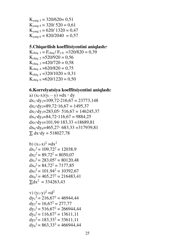 25 
 
Kyang 3 = 320/620= 0,51 
Kyang 4 = 320/ 520 = 0,61  
Kyang 5 = 620/ 1320 = 0,47 
Kyang 6 = 820/2040  = 0,57 
 
5.Chiqarilish koeffitsiyentini aniqlash:̵̵̵ 
Kchiq. 1 = Fchiq./ Fy.b. =320/820 = 0,39 
Kchiq. 2 =520/920 = 0,56 
Kchiq. 3 =420/720 = 0,58 
Kchiq. 4 =620/820 = 0,75 
Kchiq. 5 =320/1020 = 0,31 
Kchiq. 6 =620/1220 = 0,50 
 
6.Korrelyatsiya koeffitsiyentini aniqlash: 
a) (xi-x)(yi – y) =dx  dy 
dx1dy1=109,72216,67 = 23773,148 
dx2dy2=89,7216,67 = 1495,37 
dx3dy3=283,05 516,67 = 146245,37 
dx4dy4=84,72116,67 = 9884,25 
dx5dy5=101,94183,33 =18689,81 
dx6dy6=465,27 683,33 =317939,81 
⅀ dxdy = 518027,78 
 
b) (x1-x)2 =dx2 
dx12 = 109,722 = 12038,9 
dx22 = 89,722 = 8050,07 
dx32 = 283,052 = 80120,48 
dx42 = 84,722 = 7177,85 
dx52 = 101,942 = 10392,67 
dx62 = 465,272 = 216483,41 
⅀dx2  = 334263,43 
 
v) (y1-y)2 =d2 
dy12 = 216,672 = 46944,44 
dy22 = 16,672 = 277,77 
dy32 = 516,672 = 266944,44 
dy42 = 116,672 = 13611,11 
dy52 = 183,332 = 33611,11 
dy62 = 863,332 = 466944,44 
