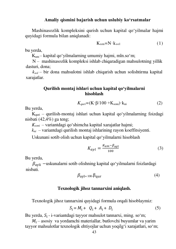 43 
 
Amaliy qismini bajarish uchun uslubiy ko‘rsatmalar 
 
Mashinasozlik kompleksini qurish uchun kapital qo‘yilmalar hajmi 
quyidagi formula bilan aniqlanadi: 
 
                            Kum=N·ksol                                  (1) 
 
bu yerda,  
Kum – kapital qo‘yilmalarning umumiy hajmi, mln.so‘m; 
N –  mashinasozlik kompleksi ishlab chiqaradigan mahsulotning yillik 
dasturi, dona; 
ksol – bir dona mahsulotni ishlab chiqarish uchun solishtirma kapital 
xarajatlar. 
 
Qurilish montaj ishlari uchun kapital qo‘yilmalarni 
hisoblash 
 
                                        Kquri=(K·β/100 +Ksoni)·kni                                       (2) 
Bu yerda, 
Kquri – qurilish-montaj ishlari uchun kapital qo‘yilmalarning foizdagi 
nisbati (42,4%) ga teng; 
Ksoni  – variantdagi qo‘shimcha kapital хarajatlar hajmi; 
kni  – variantdagi qurilish montaj ishlarining rayon koeffitsiyenti. 
 
Uskunani sotib olish uchun kapital qo‘yilmalarni hisoblash 
 
           
                                          𝐾𝑎𝑦𝑙 =
𝐾𝑢𝑚−𝛽ayl
100
                                 (3) 
Bu yerda, 
𝛽ayl𝑖 −uskunalarni sotib olishning kapital qo‘yilmalarni foizlardagi 
nisbati.                    
                                              𝛽ayl= 100-βqur                                               (4) 
 
 
Texnologik jihoz tannarxini aniqlash. 
 
 
Texnologik jihoz tannarxini quyidagi formula orqali hisoblaymiz: 
 
                                                 𝑆i = 𝑀i +   𝑄i +  𝐴i +  𝐷i                                      (5) 
 
Bu yerda, 𝑆i - i-variantdagi tayyor mahsulot tannarxi, ming. so‘m; 
𝑀i – asosiy  va yordamchi materiallar, butlovchi buyumlar va yarim 
tayyor mahsulotlar texnologik ehtiyojlar uchun yoqilg‘i xarajatlari, so‘m; 
