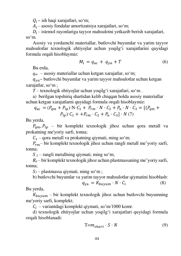 44 
 
𝑄i – ish haqi xarajatlari, so‘m; 
𝐴i – asosiy fondalar amortizatsiya xarajatlari, so‘m; 
𝐷i – istemol rayonlariga tayyor mahsulotni yetkazib berish xarajatlari, 
so‘m. 
Asosiy va yordamchi materiallar, butlovchi buyumlar va yarim tayyor 
mahsulotlar texnologik ehtiyojlar uchun yoqilg‘i xarajatlarini quyidagi 
formula orqali hisoblaymiz: 
 
                                                𝑀i = 𝑞ac + 𝑞𝑦𝑎 + 𝑇                                                     (6) 
Bu erda,  
qac  – asosiy materiallar uchun ketgan xarajatlar, so‘m; 
𝑞𝑦𝑎– butlovchi buyumlar va yarim tayyor mahsulotlar uchun ketgan 
xarajatlar, so‘m ; 
T – texnologik ehtiyojlar uchun yoqilg‘i xarajatlari, so‘m . 
a)  berilgan topshiriq shartidan kelib chiqqan holda asosiy materiallar 
uchun ketgan xarajatlarni quyidagi formula orqali hisoblaymiz: 
𝑞ac = (𝑃𝑞𝑚 + 𝑃𝑙𝑝)·N·𝐶1 + 𝑃𝑟𝑚 · 𝑁 · 𝐶2 + 𝑃𝑛 · 𝑁 · 𝐶3 = [(𝑃𝑞𝑚 +
𝑃𝑙𝑝)·𝐶1 + +𝑃𝑟𝑚 · 𝐶2 + 𝑃𝑛 · 𝐶3] · 𝑁 (7) 
Bu yerda, 
𝑃𝑞𝑚, 𝑃𝑙𝑝 – bir komplekt texnologik jihoz uchun qora metall va 
prokatning me'yoriy sarfi, tonna; 
𝐶1 – qora metall va prokatning qiymati, ming so‘m; 
𝑃𝑟𝑚– bir komplekt texnologik jihoz uchun rangli metall me’yoriy sarfi, 
tonna; 
S 2 – rangli metallning qiymati, ming so‘m; 
Rp – bir komplekt texnologik jihoz uchun plastmassaning me’yoriy sarfi, 
tonna; 
S3 – plastmassa qiymati, ming so‘m ; 
b) butlovchi buyumlar va yarim tayyor mahsulotlar qiymatini hisoblash: 
                                       𝑞ya = 𝐾𝑏𝑢𝑦𝑢𝑚 · 𝑁 · 𝐶𝑖                                             (8) 
Bu yerda,  
𝐾𝑏𝑢𝑦𝑢𝑚 – bir komplekt texnologik jihoz uchun butlovchi buyumning 
me'yoriy sarfi, komplekt; 
𝐶𝑖  – variantdagi komplekt qiymati, so’m/1000 komr. 
d) texnologik ehtiyojlar uchun yoqilg‘i xarajatlari quyidagi formula 
orqali hisoblanadi:  
  
T=𝑚𝑠ℎ𝑎𝑟𝑡 · 𝑆 · 𝑁                                      (9) 
 
