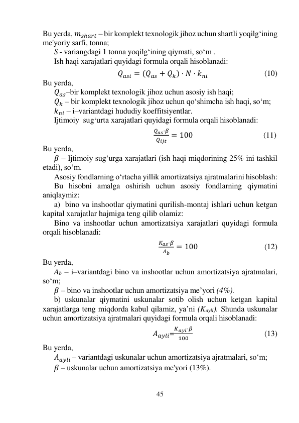 45 
 
Bu yerda, 𝑚𝑠ℎ𝑎𝑟𝑡 – bir komplekt texnologik jihoz uchun shartli yoqilg‘ining 
me'yoriy sarfi, tonna; 
S - variangdagi 1 tonna yoqilg‘ining qiymati, so‘m . 
Ish haqi xarajatlari quyidagi formula orqali hisoblanadi: 
 
                                          𝑄𝑎𝑠𝑖 = (𝑄𝑎𝑠 + 𝑄𝑘) · 𝑁 · 𝑘𝑛𝑖                                            (10) 
Bu yerda, 
𝑄𝑎𝑠–bir komplekt texnologik jihoz uchun asosiy ish haqi; 
𝑄𝑘 – bir komplekt texnologik jihoz uchun qo‘shimcha ish haqi, so‘m; 
𝑘𝑛𝑖 – i–variantdagi hududiy koeffitsiyentlar. 
Ijtimoiy  sug‘urta xarajatlari quyidagi formula orqali hisoblanadi: 
 
                                                 
𝑄𝑎𝑠·𝛽
𝑄𝑖𝑗𝑡 = 100                                     (11) 
Bu yerda,  
𝛽 – Ijtimoiy sug‘urga xarajatlari (ish haqi miqdorining 25% ini tashkil  
etadi), so‘m. 
Asosiy fondlarning o‘rtacha yillik amortizatsiya ajratmalarini hisoblash: 
Bu hisobni amalga oshirish uchun asosiy fondlarning qiymatini 
aniqlaymiz: 
a)  bino va inshootlar qiymatini qurilish-montaj ishlari uchun ketgan 
kapital xarajatlar hajmiga teng qilib olamiz: 
Bino va inshootlar uchun amortizatsiya xarajatlari quyidagi formula 
orqali hisoblanadi: 
 
       
𝐾𝑎𝑠·𝛽
𝐴𝑏
= 100                                   (12) 
 
Bu yerda,  
Ab – i–variantdagi bino va inshootlar uchun amortizatsiya ajratmalari, 
so‘m; 
𝛽 – bino va inshootlar uchun amortizatsiya me’yori (4%). 
b) uskunalar qiymatini uskunalar sotib olish uchun ketgan kapital 
xarajatlarga teng miqdorda kabul qilamiz, ya’ni (Kayli). Shunda uskunalar 
uchun amortizatsiya ajratmalari quyidagi formula orqali hisoblanadi: 
 
                                                             𝐴𝑎𝑦𝑙𝑖=
𝐾𝑎𝑦𝑙·𝛽
100                                       (13) 
 
Bu yerda, 
𝐴𝑎𝑦𝑙𝑖 – variantdagi uskunalar uchun amortizatsiya ajratmalari, so‘m; 
𝛽 – uskunalar uchun amortizatsiya me'yori (13%). 
