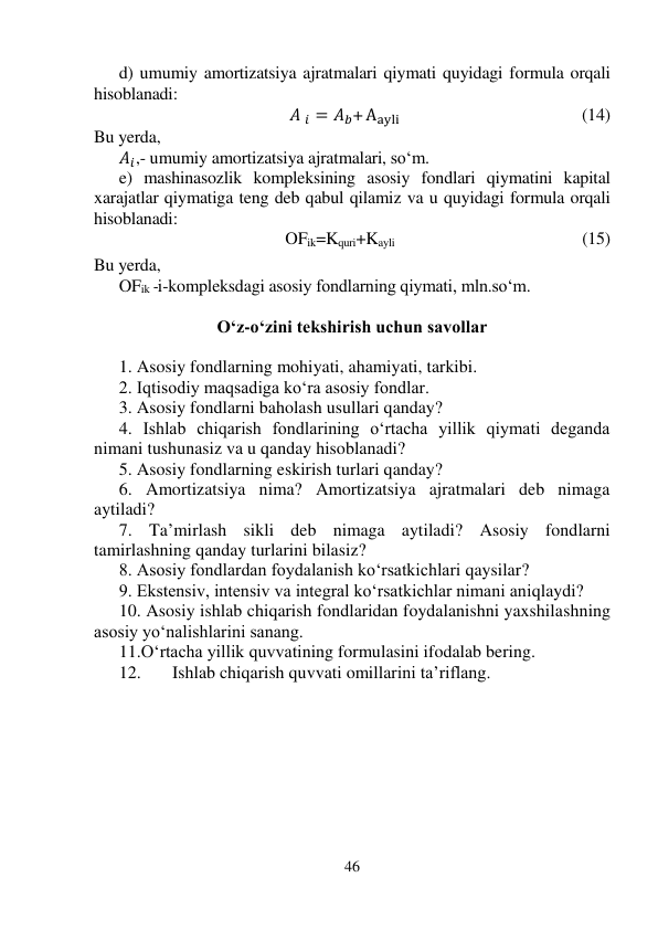 46 
 
d) umumiy amortizatsiya ajratmalari qiymati quyidagi formula orqali 
hisoblanadi: 
                                        𝐴 𝑖 = 𝐴𝑏+ Aayli                                                                 (14) 
Bu yerda, 
𝐴𝑖,- umumiy amortizatsiya ajratmalari, so‘m. 
e) mashinasozlik kompleksining asosiy fondlari qiymatini kapital 
xarajatlar qiymatiga teng deb qabul qilamiz va u quyidagi formula orqali 
hisoblanadi: 
                       OFik=Kquri+Kayli                                             (15) 
 
Bu yerda,  
OFik -i-kompleksdagi asosiy fondlarning qiymati, mln.so‘m. 
 
O‘z-o‘zini tekshirish uchun savollar 
 
1. Asosiy fondlarning mohiyati, ahamiyati, tarkibi. 
2. Iqtisodiy maqsadiga ko‘ra asosiy fondlar. 
3. Asosiy fondlarni baholash usullari qanday? 
4. Ishlab chiqarish fondlarining o‘rtacha yillik qiymati deganda 
nimani tushunasiz va u qanday hisoblanadi? 
5. Asosiy fondlarning eskirish turlari qanday? 
6. Amortizatsiya nima? Amortizatsiya ajratmalari deb nimaga 
aytiladi? 
7. Ta’mirlash sikli deb nimaga aytiladi? Asosiy fondlarni 
tamirlashning qanday turlarini bilasiz? 
8. Asosiy fondlardan foydalanish ko‘rsatkichlari qaysilar? 
9. Ekstensiv, intensiv va integral ko‘rsatkichlar nimani aniqlaydi? 
10. Asosiy ishlab chiqarish fondlaridan foydalanishni yaxshilashning 
asosiy yo‘nalishlarini sanang. 
11.O‘rtacha yillik quvvatining formulasini ifodalab bering. 
12. 
Ishlab chiqarish quvvati omillarini ta’riflang. 
 
