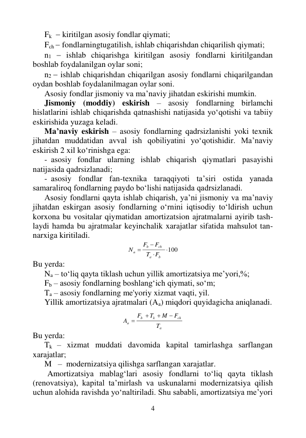 4 
 
Fk    kiritilgan asosiy fondlar qiymati; 
Fch  fondlarningtugatilish, ishlab chiqarishdan chiqarilish qiymati; 
n1  ishlab chiqarishga kiritilgan asosiy fondlarni kiritilgandan 
boshlab foydalanilgan oylar soni; 
n2  ishlab chiqarishdan chiqarilgan asosiy fondlarni chiqarilgandan 
oydan boshlab foydalanilmagan oylar soni. 
Asosiy fondlar jismoniy va ma’naviy jihatdan eskirishi mumkin. 
Jismoniy (moddiy) eskirish – asosiy fondlarning birlamchi 
hislatlarini ishlab chiqarishda qatnashishi natijasida yo‘qotishi va tabiiy 
eskirishida yuzaga keladi. 
Ma’naviy eskirish – asosiy fondlarning qadrsizlanishi yoki texnik 
jihatdan muddatidan avval ish qobiliyatini yo‘qotishidir. Ma’naviy 
eskirish 2 xil ko‘rinishga ega: 
- asosiy fondlar ularning ishlab chiqarish qiymatlari pasayishi 
natijasida qadrsizlanadi; 
- asosiy fondlar fan-texnika taraqqiyoti ta’siri ostida yanada 
samaraliroq fondlarning paydo bo‘lishi natijasida qadrsizlanadi. 
Asosiy fondlarni qayta ishlab chiqarish, ya’ni jismoniy va ma’naviy 
jihatdan eskirgan asosiy fondlarning o‘rnini iqtisodiy to‘ldirish uchun 
korxona bu vositalar qiymatidan amortizatsion ajratmalarni ayirib tash-
laydi hamda bu ajratmalar keyinchalik xarajatlar sifatida mahsulot tan-
narxiga kiritiladi. 
100



b
a
ch
b
a
F
T
F
F
N
 
Bu yerda: 
Na – to‘liq qayta tiklash uchun yillik amortizatsiya me’yori,%; 
Fb – asosiy fondlarning boshlang‘ich qiymati, so‘m; 
Ta – asosiy fondlarning me'yoriy xizmat vaqti, yil. 
Yillik amortizatsiya ajratmalari (Aa) miqdori quyidagicha aniqlanadi. 
 
a
ch
k
b
a
T
F
M
T
F
A




 
Bu yerda: 
Tk – xizmat muddati davomida kapital tamirlashga sarflangan 
xarajatlar;  
M   –  modernizatsiya qilishga sarflangan xarajatlar.  
Amortizatsiya mablag‘lari asosiy fondlarni to‘liq qayta tiklash 
(renovatsiya), kapital ta’mirlash va uskunalarni modernizatsiya qilish 
uchun alohida ravishda yo‘naltiriladi. Shu sababli, amortizatsiya me’yori 
