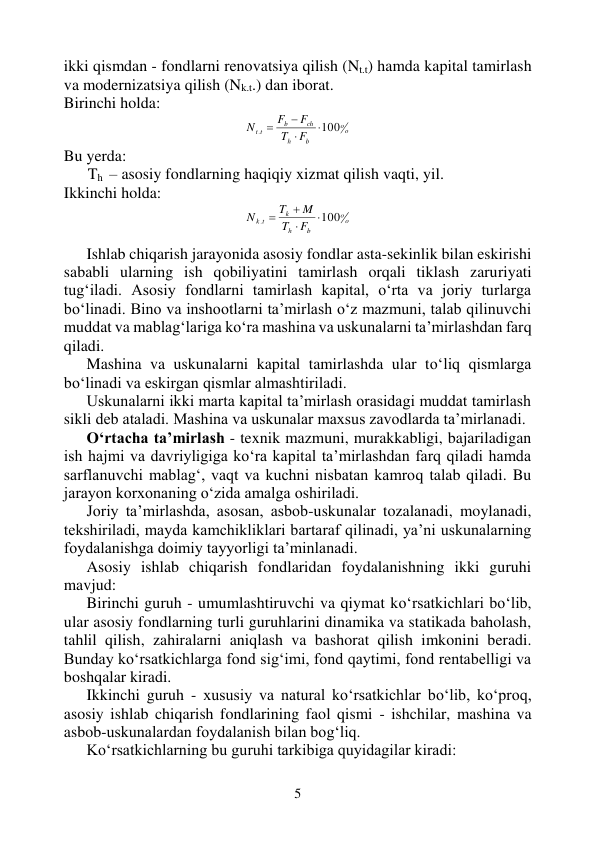 5 
 
ikki qismdan - fondlarni renovatsiya qilish (Nt.t) hamda kapital tamirlash 
va modernizatsiya qilish (Nk.t.) dan iborat. 
Birinchi holda: 
o
o
b
h
ch
b
t t
F
T
F
F
N
100
.




 
Bu yerda: 
      Th  – asosiy fondlarning haqiqiy xizmat qilish vaqti, yil. 
Ikkinchi holda: 
o
o
b
h
k
k t
F
T
M
T
N
100
.




 
 
Ishlab chiqarish jarayonida asosiy fondlar asta-sekinlik bilan eskirishi 
sababli ularning ish qobiliyatini tamirlash orqali tiklash zaruriyati 
tug‘iladi. Asosiy fondlarni tamirlash kapital, o‘rta va joriy turlarga 
bo‘linadi. Bino va inshootlarni ta’mirlash o‘z mazmuni, talab qilinuvchi 
muddat va mablag‘lariga ko‘ra mashina va uskunalarni ta’mirlashdan farq 
qiladi. 
Mashina va uskunalarni kapital tamirlashda ular to‘liq qismlarga  
bo‘linadi va eskirgan qismlar almashtiriladi.  
Uskunalarni ikki marta kapital ta’mirlash orasidagi muddat tamirlash 
sikli deb ataladi. Mashina va uskunalar maxsus zavodlarda ta’mirlanadi. 
O‘rtacha ta’mirlash - texnik mazmuni, murakkabligi, bajariladigan 
ish hajmi va davriyligiga ko‘ra kapital ta’mirlashdan farq qiladi hamda 
sarflanuvchi mablag‘, vaqt va kuchni nisbatan kamroq talab qiladi. Bu 
jarayon korxonaning o‘zida amalga oshiriladi. 
Joriy ta’mirlashda, asosan, asbob-uskunalar tozalanadi, moylanadi, 
tekshiriladi, mayda kamchikliklari bartaraf qilinadi, ya’ni uskunalarning 
foydalanishga doimiy tayyorligi ta’minlanadi. 
Asosiy ishlab chiqarish fondlaridan foydalanishning ikki guruhi 
mavjud: 
Birinchi guruh - umumlashtiruvchi va qiymat ko‘rsatkichlari bo‘lib, 
ular asosiy fondlarning turli guruhlarini dinamika va statikada baholash, 
tahlil qilish, zahiralarni aniqlash va bashorat qilish imkonini beradi. 
Bunday ko‘rsatkichlarga fond sig‘imi, fond qaytimi, fond rentabelligi va 
boshqalar kiradi. 
Ikkinchi guruh - xususiy va natural ko‘rsatkichlar bo‘lib, ko‘proq, 
asosiy ishlab chiqarish fondlarining faol qismi - ishchilar, mashina va 
asbob-uskunalardan foydalanish bilan bog‘liq. 
Ko‘rsatkichlarning bu guruhi tarkibiga quyidagilar kiradi:  
