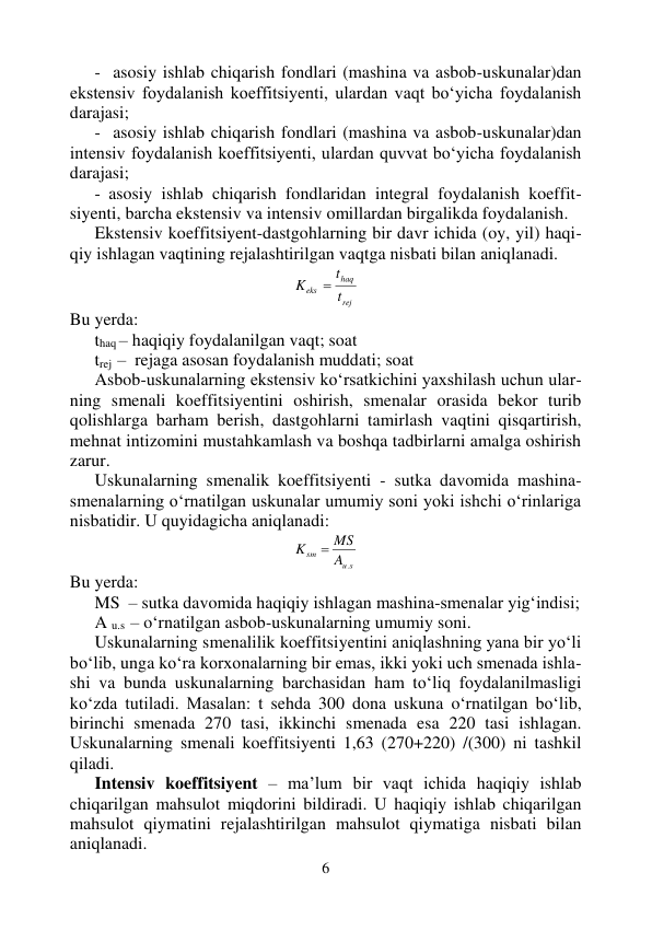 6 
 
-  asosiy ishlab chiqarish fondlari (mashina va asbob-uskunalar)dan 
ekstensiv foydalanish koeffitsiyenti, ulardan vaqt bo‘yicha foydalanish 
darajasi; 
-  asosiy ishlab chiqarish fondlari (mashina va asbob-uskunalar)dan 
intensiv foydalanish koeffitsiyenti, ulardan quvvat bo‘yicha foydalanish 
darajasi; 
- asosiy ishlab chiqarish fondlaridan integral foydalanish koeffit-
siyenti, barcha ekstensiv va intensiv omillardan birgalikda foydalanish. 
Ekstensiv koeffitsiyent-dastgohlarning bir davr ichida (oy, yil) haqi-
qiy ishlagan vaqtining rejalashtirilgan vaqtga nisbati bilan aniqlanadi. 
rej
haq
eks
t
t
K

 
Bu yerda: 
thaq – haqiqiy foydalanilgan vaqt; soat 
trej  –  rejaga asosan foydalanish muddati; soat 
Asbob-uskunalarning ekstensiv ko‘rsatkichini yaxshilash uchun ular-
ning smenali koeffitsiyentini oshirish, smenalar orasida bekor turib 
qolishlarga barham berish, dastgohlarni tamirlash vaqtini qisqartirish, 
mehnat intizomini mustahkamlash va boshqa tadbirlarni amalga oshirish 
zarur. 
Uskunalarning smenalik koeffitsiyenti - sutka davomida mashina-
smenalarning o‘rnatilgan uskunalar umumiy soni yoki ishchi o‘rinlariga 
nisbatidir. U quyidagicha aniqlanadi: 
s
u
sm
A
MS
K
.

 
Bu yerda: 
MS  – sutka davomida haqiqiy ishlagan mashina-smenalar yig‘indisi; 
A u.s  – o‘rnatilgan asbob-uskunalarning umumiy soni. 
Uskunalarning smenalilik koeffitsiyentini aniqlashning yana bir yo‘li 
bo‘lib, unga ko‘ra korxonalarning bir emas, ikki yoki uch smenada ishla-
shi va bunda uskunalarning barchasidan ham to‘liq foydalanilmasligi 
ko‘zda tutiladi. Masalan: t sehda 300 dona uskuna o‘rnatilgan bo‘lib, 
birinchi smenada 270 tasi, ikkinchi smenada esa 220 tasi ishlagan. 
Uskunalarning smenali koeffitsiyenti 1,63 (270+220) /(300) ni tashkil  
qiladi. 
Intensiv koeffitsiyent – ma’lum bir vaqt ichida haqiqiy ishlab 
chiqarilgan mahsulot miqdorini bildiradi. U haqiqiy ishlab chiqarilgan 
mahsulot qiymatini rejalashtirilgan mahsulot qiymatiga nisbati bilan 
aniqlanadi.  
