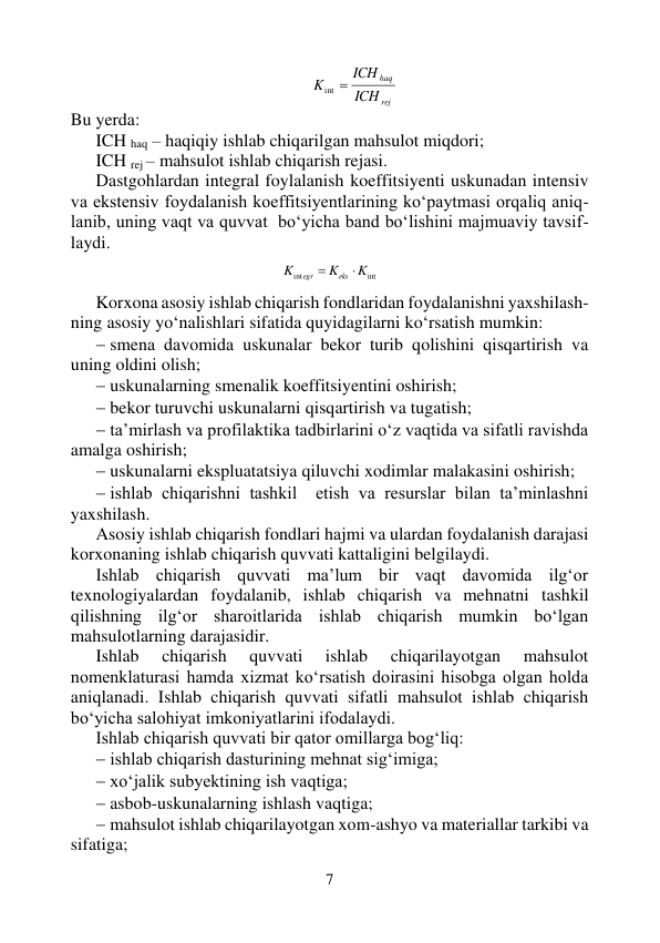 7 
 
rej
haq
ICH
ICH
K
int 
 
Bu yerda: 
ICH haq – haqiqiy ishlab chiqarilgan mahsulot miqdori; 
ICH rej – mahsulot ishlab chiqarish rejasi. 
Dastgohlardan integral foylalanish koeffitsiyenti uskunadan intensiv 
va ekstensiv foydalanish koeffitsiyentlarining ko‘paytmasi orqaliq aniq-
lanib, uning vaqt va quvvat  bo‘yicha band bo‘lishini majmuaviy tavsif-
laydi. 
 
int
int
K
K
K
eks
egr


 
 
Korxona asosiy ishlab chiqarish fondlaridan foydalanishni yaxshilash-
ning asosiy yo‘nalishlari sifatida quyidagilarni ko‘rsatish mumkin: 
 smena davomida uskunalar bekor turib qolishini qisqartirish va 
uning oldini olish; 
 uskunalarning smenalik koeffitsiyentini oshirish; 
 bekor turuvchi uskunalarni qisqartirish va tugatish; 
 ta’mirlash va profilaktika tadbirlarini o‘z vaqtida va sifatli ravishda 
amalga oshirish; 
 uskunalarni ekspluatatsiya qiluvchi xodimlar malakasini oshirish; 
 ishlab chiqarishni tashkil  etish va resurslar bilan ta’minlashni 
yaxshilash. 
Asosiy ishlab chiqarish fondlari hajmi va ulardan foydalanish darajasi 
korxonaning ishlab chiqarish quvvati kattaligini belgilaydi. 
Ishlab chiqarish quvvati ma’lum bir vaqt davomida ilg‘or 
texnologiyalardan foydalanib, ishlab chiqarish va mehnatni tashkil  
qilishning ilg‘or sharoitlarida ishlab chiqarish mumkin bo‘lgan 
mahsulotlarning darajasidir. 
Ishlab 
chiqarish 
quvvati 
ishlab 
chiqarilayotgan 
mahsulot 
nomenklaturasi hamda xizmat ko‘rsatish doirasini hisobga olgan holda 
aniqlanadi. Ishlab chiqarish quvvati sifatli mahsulot ishlab chiqarish 
bo‘yicha salohiyat imkoniyatlarini ifodalaydi. 
Ishlab chiqarish quvvati bir qator omillarga bog‘liq: 
 ishlab chiqarish dasturining mehnat sig‘imiga; 
 xo‘jalik subyektining ish vaqtiga; 
 asbob-uskunalarning ishlash vaqtiga; 
 mahsulot ishlab chiqarilayotgan xom-ashyo va materiallar tarkibi va 
sifatiga; 
