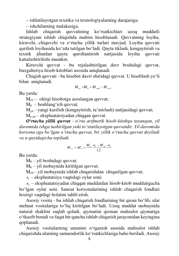 8 
 
 ishlatilayotgan texnika va texnologiyalarning darajasiga; 
 ishchilarning malakasiga. 
Ishlab 
chiqarish 
quvvatining 
ko‘rsatkichlari 
uzoq 
muddatli 
strategiyani ishlab chiqishda muhim hisoblanadi. Quvvatning loyiha, 
kiruvchi, chiquvchi va o‘rtacha yillik turlari mavjud. Loyiha quvvati 
qurilish loyihasida ko‘zda tutilgan bo‘ladi. Qayta tiklash, kengaytirish va 
texnik 
jihatdan 
qayta 
qurollantirish 
natijasida 
loyiha 
quvvati 
kattalashtirilishi mumkin. 
Kiruvchi quvvat - bu rejalashtirilgan davr boshidagi quvvat, 
buxgalteriya hisob-kitoblari asosida aniqlanadi. 
Chiqish quvvati - bu hisobot davri ohiridagi quvvat. U hisoblash yo‘li 
bilan  aniqlanadi. 
e ch
yan
b
ox
M
M
M
M
.



 
Bu yerda: 
Mox –  ohirgi hisobotga asoslangan quvvat; 
Mb  – boshlang‘ich quvvat; 
Mya – yangi kurilish (kengaytirish, ta’mirlash) natijasidagi quvvat; 
Me.ch – ekspluatatsiyadan chiqqan quvvat. 
O‘rtacha yillik quvvat - o‘rta arifmetik hisob-kitobga tayangan, yil 
davomida ishga tushirilgan yoki to‘xtatilayotgan quvvatdir. Yil davomida 
korxona ega bo‘lgan o‘rtacha quvvat, bir yillik o‘rtacha quvvat deyiladi 
va u quyidagicha topiladi. 
 
12
2
1
'
n
M
n
M
M
M
ch
k
b
r
o





 
Bu yerda: 
Mb – yil boshidagi quvvat; 
Mk – yil mobaynida kiritilgan quvvat; 
Mch – yil mobaynida ishlab chiqarishdan  chiqarilgan quvvat; 
1n  – ekspluatatsiya vaqtidagi oylar soni; 
2n  – ekspluatatsiyadan chiqqan muddatdan hisob-kitob muddatigacha 
bo‘lgan oylar soni. Sanoat korxonalarining ishlab chiqarish fondlari 
hozirgi vaqtdagi holatini tahlil etish. 
Asosiy vosita - bu ishlab chiqarish fondlarining bir qismi bo‘lib, ular 
mehnat vositalariga to‘liq kiritilgan bo‘ladi. Uzoq muddat mobaynida 
natural shaklini saqlab qoladi, qiymatini qisman mahsulot qiymatiga 
o‘tkazib boradi va faqat bir qancha ishlab chiqarish jarayonidan keyingina 
qoplanadi. 
Asosiy vositalarning unumini o‘rganish asosida mahsulot ishlab 
chiqarishda ularning samaradorlik ko‘rsatkichlariga baho beriladi. Asosiy 
