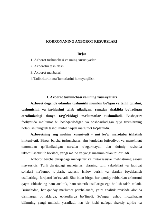 KORXONANING AXBOROT RESURSLARI
Reja:
1. Axborot tushunchasi va uning xususiyatlari
2. Axborotni tasniflash
3. Axborot manbalari
4.Tadbirkorlik ma’lumotlarini himoya qilish
1. Axborot tushunchasi va uning xususiyatlari
Axborot deganda odamlar tushunishi mumkin bo‘lgan va tahlil qilishni,
tushunishni  va  izohlashni  talab  qiladigan,  ramzlar  shaklida  bo‘ladigan
atrofimizdagi  dunyo  to‘g`risidagi  ma’lumotlar  tushuniladi. Boshqaruv
faoliyatida  ma’lumot  bu  boshqariladigan  va  boshqariladigan  quyi  tizimlarning
holati, shuningdek tashqi muhit haqida ma’lumot to‘plamidir.
Axborotning  eng  muhim  xususiyati  -  uni  ko‘p  marotaba  ishlatish
imkoniyati. Biroq, barcha tushunchalar, shu jumladan iqtisodiyot va menejment
tomonidan  qo‘llaniladigan  narsalar  o‘zgarmaydi,  ular  doimiy  ravishda
takomillashtirilib boriladi, yangi ma’no va yangi mazmun bilan to‘ldiriladi.
Axborot barcha darajadagi menejerlar va mutaxassislar mehnatining asosiy
mavzusidir.  Turli  darajadagi  menejerlar,  ularning  turli  vakolatlari  va  faoliyat
sohalari  ma’lumot  to`plash,  saqlash,  ishlov  berish  va  ulardan  foydalanish
usullaridagi farqlarni ko‘rsatadi. Shu bilan birga, har qanday rahbardan axborotni
qayta ishlashning ham analitik, ham sintetik usullariga ega bo‘lish talab etiladi.
Birinchidan, har qanday ma’lumot parchalanadi, ya’ni analitik  ravishda alohida
qismlarga,  bo‘laklarga,  epizodlarga  bo‘linadi.  So‘ngra, ushbu mozaikadan
bilimning  yangi  tuzilishi  yaratiladi,  har  bir  kishi  nafaqat  shaxsiy  tajriba  va
