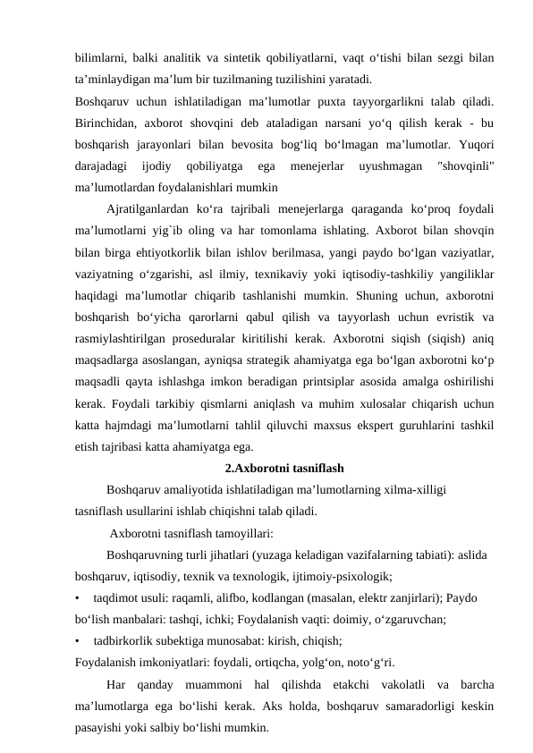 bilimlarni, balki analitik va sintetik qobiliyatlarni, vaqt o‘tishi bilan sezgi bilan
ta’minlaydigan ma’lum bir tuzilmaning tuzilishini yaratadi.
Boshqaruv  uchun  ishlatiladigan  ma’lumotlar  puxta  tayyorgarlikni  talab  qiladi.
Birinchidan,  axborot  shovqini  deb  ataladigan  narsani  yo‘q  qilish  kerak  -  bu
boshqarish  jarayonlari  bilan  bevosita  bog‘liq  bo‘lmagan  ma’lumotlar.  Yuqori
darajadagi  ijodiy  qobiliyatga  ega  menejerlar  uyushmagan  "shovqinli"
ma’lumotlardan foydalanishlari mumkin
Ajratilganlardan  ko‘ra  tajribali  menejerlarga  qaraganda  ko‘proq  foydali
ma’lumotlarni yig`ib oling va har tomonlama ishlating. Axborot bilan shovqin
bilan birga ehtiyotkorlik bilan ishlov berilmasa, yangi paydo bo‘lgan vaziyatlar,
vaziyatning o‘zgarishi, asl ilmiy, texnikaviy yoki iqtisodiy-tashkiliy yangiliklar
haqidagi  ma’lumotlar  chiqarib  tashlanishi  mumkin.  Shuning  uchun,  axborotni
boshqarish  bo‘yicha  qarorlarni  qabul  qilish  va  tayyorlash  uchun  evristik  va
rasmiylashtirilgan  proseduralar  kiritilishi  kerak.  Axborotni  siqish  (siqish)  aniq
maqsadlarga asoslangan, ayniqsa strategik ahamiyatga ega bo‘lgan axborotni ko‘p
maqsadli qayta ishlashga imkon beradigan printsiplar asosida amalga oshirilishi
kerak. Foydali tarkibiy qismlarni aniqlash va muhim xulosalar chiqarish uchun
katta hajmdagi ma’lumotlarni tahlil qiluvchi maxsus ekspert guruhlarini tashkil
etish tajribasi katta ahamiyatga ega.
2.Axborotni tasniflash
Boshqaruv amaliyotida ishlatiladigan ma’lumotlarning xilma-xilligi 
tasniflash usullarini ishlab chiqishni talab qiladi.
 Axborotni tasniflash tamoyillari:
Boshqaruvning turli jihatlari (yuzaga keladigan vazifalarning tabiati): aslida  
boshqaruv, iqtisodiy, texnik va texnologik, ijtimoiy-psixologik;
•
taqdimot usuli: raqamli, alifbo, kodlangan (masalan, elektr zanjirlari); Paydo 
bo‘lish manbalari: tashqi, ichki; Foydalanish vaqti: doimiy, o‘zgaruvchan;
•
tadbirkorlik subektiga munosabat: kirish, chiqish;
Foydalanish imkoniyatlari: foydali, ortiqcha, yolg‘on, noto‘g‘ri.
Har  qanday  muammoni  hal  qilishda  etakchi  vakolatli  va  barcha
ma’lumotlarga ega bo‘lishi  kerak. Aks holda, boshqaruv samaradorligi keskin
pasayishi yoki salbiy bo‘lishi mumkin.
