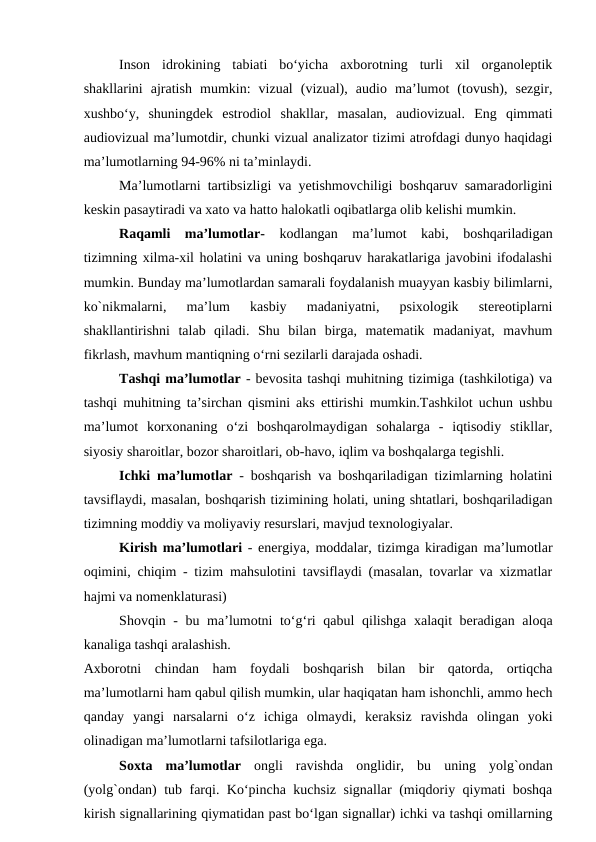 Inson  idrokining  tabiati  bo‘yicha  axborotning  turli  xil  organoleptik
shakllarini  ajratish  mumkin:  vizual  (vizual),  audio  ma’lumot  (tovush),  sezgir,
xushbo‘y,  shuningdek  estrodiol  shakllar,  masalan,  audiovizual.  Eng  qimmati
audiovizual ma’lumotdir, chunki vizual analizator tizimi atrofdagi dunyo haqidagi
ma’lumotlarning 94-96% ni ta’minlaydi.
Ma’lumotlarni tartibsizligi va yetishmovchiligi boshqaruv samaradorligini
keskin pasaytiradi va xato va hatto halokatli oqibatlarga olib kelishi mumkin.
Raqamli  ma’lumotlar- kodlangan  ma’lumot  kabi,  boshqariladigan
tizimning xilma-xil holatini va uning boshqaruv harakatlariga javobini ifodalashi
mumkin. Bunday ma’lumotlardan samarali foydalanish muayyan kasbiy bilimlarni,
ko`nikmalarni,  ma’lum  kasbiy  madaniyatni,  psixologik  stereotiplarni
shakllantirishni  talab  qiladi.  Shu  bilan  birga,  matematik  madaniyat,  mavhum
fikrlash, mavhum mantiqning o‘rni sezilarli darajada oshadi.
Tashqi ma’lumotlar - bevosita tashqi muhitning tizimiga (tashkilotiga) va
tashqi muhitning ta’sirchan qismini aks ettirishi mumkin.Tashkilot uchun ushbu
ma’lumot  korxonaning  o‘zi  boshqarolmaydigan  sohalarga  -  iqtisodiy  stikllar,
siyosiy sharoitlar, bozor sharoitlari, ob-havo, iqlim va boshqalarga tegishli.
Ichki ma’lumotlar - boshqarish va boshqariladigan tizimlarning holatini
tavsiflaydi, masalan, boshqarish tizimining holati, uning shtatlari, boshqariladigan
tizimning moddiy va moliyaviy resurslari, mavjud texnologiyalar.
Kirish ma’lumotlari - energiya, moddalar, tizimga kiradigan ma’lumotlar
oqimini, chiqim - tizim mahsulotini tavsiflaydi (masalan, tovarlar va xizmatlar
hajmi va nomenklaturasi)
Shovqin - bu ma’lumotni  to‘g‘ri  qabul  qilishga xalaqit beradigan aloqa
kanaliga tashqi aralashish.
Axborotni  chindan  ham  foydali  boshqarish  bilan  bir  qatorda,  ortiqcha
ma’lumotlarni ham qabul qilish mumkin, ular haqiqatan ham ishonchli, ammo hech
qanday  yangi  narsalarni  o‘z  ichiga  olmaydi,  keraksiz  ravishda  olingan  yoki
olinadigan ma’lumotlarni tafsilotlariga ega.
Soxta  ma’lumotlar ongli  ravishda  onglidir,  bu  uning  yolg`ondan
(yolg`ondan) tub farqi. Ko‘pincha kuchsiz signallar (miqdoriy qiymati boshqa
kirish signallarining qiymatidan past bo‘lgan signallar) ichki va tashqi omillarning
