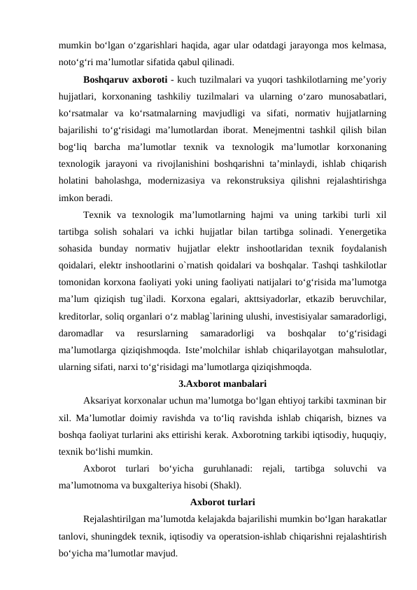mumkin bo‘lgan o‘zgarishlari haqida, agar ular odatdagi jarayonga mos kelmasa,
noto‘g‘ri ma’lumotlar sifatida qabul qilinadi.
Boshqaruv axboroti - kuch tuzilmalari va yuqori tashkilotlarning me’yoriy
hujjatlari,  korxonaning  tashkiliy  tuzilmalari  va  ularning  o‘zaro  munosabatlari,
ko‘rsatmalar  va  ko‘rsatmalarning  mavjudligi  va  sifati,  normativ  hujjatlarning
bajarilishi to‘g‘risidagi ma’lumotlardan iborat. Menejmentni tashkil qilish bilan
bog‘liq  barcha  ma’lumotlar  texnik  va  texnologik  ma’lumotlar  korxonaning
texnologik jarayoni va rivojlanishini boshqarishni ta’minlaydi, ishlab chiqarish
holatini  baholashga,  modernizasiya  va  rekonstruksiya  qilishni  rejalashtirishga
imkon beradi.
Texnik  va  texnologik  ma’lumotlarning  hajmi  va  uning  tarkibi  turli  xil
tartibga  solish  sohalari  va  ichki  hujjatlar  bilan  tartibga  solinadi.  Yenergetika
sohasida  bunday  normativ  hujjatlar  elektr  inshootlaridan  texnik  foydalanish
qoidalari, elektr inshootlarini o`rnatish qoidalari va boshqalar. Tashqi tashkilotlar
tomonidan korxona faoliyati yoki uning faoliyati natijalari to‘g‘risida ma’lumotga
ma’lum qiziqish tug`iladi. Korxona egalari, akttsiyadorlar, etkazib beruvchilar,
kreditorlar, soliq organlari o‘z mablag`larining ulushi, investisiyalar samaradorligi,
daromadlar  va  resurslarning  samaradorligi  va  boshqalar  to‘g‘risidagi
ma’lumotlarga qiziqishmoqda. Iste’molchilar ishlab chiqarilayotgan mahsulotlar,
ularning sifati, narxi to‘g‘risidagi ma’lumotlarga qiziqishmoqda.
3.Axborot manbalari
Aksariyat korxonalar uchun ma’lumotga bo‘lgan ehtiyoj tarkibi taxminan bir
xil. Ma’lumotlar doimiy ravishda va to‘liq ravishda ishlab chiqarish, biznes va
boshqa faoliyat turlarini aks ettirishi kerak. Axborotning tarkibi iqtisodiy, huquqiy,
texnik bo‘lishi mumkin.
Axborot  turlari  bo‘yicha  guruhlanadi:  rejali,  tartibga  soluvchi  va
ma’lumotnoma va buxgalteriya hisobi (Shakl).
Axborot turlari
Rejalashtirilgan ma’lumotda kelajakda bajarilishi mumkin bo‘lgan harakatlar
tanlovi, shuningdek texnik, iqtisodiy va operatsion-ishlab chiqarishni rejalashtirish
bo‘yicha ma’lumotlar mavjud.

