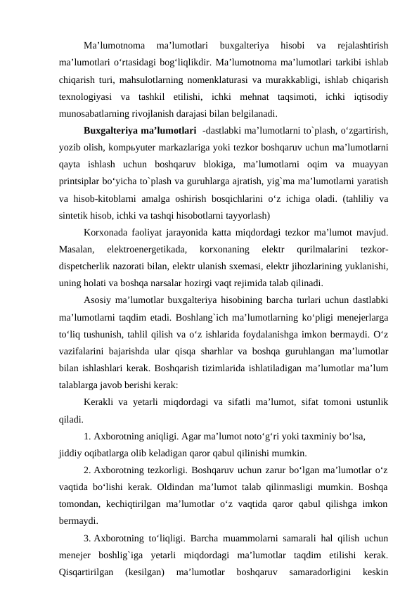 Ma’lumotnoma  ma’lumotlari  buxgalteriya  hisobi  va  rejalashtirish
ma’lumotlari o‘rtasidagi bog‘liqlikdir. Ma’lumotnoma ma’lumotlari tarkibi ishlab
chiqarish turi, mahsulotlarning nomenklaturasi va murakkabligi, ishlab chiqarish
texnologiyasi  va  tashkil  etilishi,  ichki  mehnat  taqsimoti,  ichki  iqtisodiy
munosabatlarning rivojlanish darajasi bilan belgilanadi.
Buxgalteriya ma’lumotlari  -dastlabki ma’lumotlarni to`plash, o‘zgartirish,
yozib olish, kompьyuter markazlariga yoki tezkor boshqaruv uchun ma’lumotlarni
qayta  ishlash  uchun  boshqaruv  blokiga,  ma’lumotlarni  oqim  va  muayyan
printsiplar bo‘yicha to`plash va guruhlarga ajratish, yig`ma ma’lumotlarni yaratish
va hisob-kitoblarni amalga oshirish bosqichlarini o‘z ichiga oladi. (tahliliy va
sintetik hisob, ichki va tashqi hisobotlarni tayyorlash)
Korxonada faoliyat jarayonida katta miqdordagi tezkor ma’lumot mavjud.
Masalan,  elektroenergetikada,  korxonaning  elektr  qurilmalarini  tezkor-
dispetcherlik nazorati bilan, elektr ulanish sxemasi, elektr jihozlarining yuklanishi,
uning holati va boshqa narsalar hozirgi vaqt rejimida talab qilinadi.
Asosiy ma’lumotlar buxgalteriya hisobining barcha turlari uchun dastlabki
ma’lumotlarni taqdim etadi. Boshlang`ich ma’lumotlarning ko‘pligi menejerlarga
to‘liq tushunish, tahlil qilish va o‘z ishlarida foydalanishga imkon bermaydi. O‘z
vazifalarini bajarishda ular qisqa sharhlar va boshqa guruhlangan ma’lumotlar
bilan ishlashlari kerak. Boshqarish tizimlarida ishlatiladigan ma’lumotlar ma’lum
talablarga javob berishi kerak:
Kerakli va yetarli miqdordagi va sifatli ma’lumot, sifat tomoni ustunlik
qiladi.
1. Axborotning aniqligi. Agar ma’lumot noto‘g‘ri yoki taxminiy bo‘lsa, 
jiddiy oqibatlarga olib keladigan qaror qabul qilinishi mumkin.
2. Axborotning tezkorligi. Boshqaruv uchun zarur bo‘lgan ma’lumotlar o‘z
vaqtida bo‘lishi kerak. Oldindan ma’lumot talab qilinmasligi mumkin. Boshqa
tomondan, kechiqtirilgan ma’lumotlar  o‘z vaqtida qaror  qabul  qilishga imkon
bermaydi.
3. Axborotning to‘liqligi. Barcha muammolarni samarali hal qilish uchun
menejer  boshlig`iga  yetarli  miqdordagi  ma’lumotlar  taqdim  etilishi  kerak.
Qisqartirilgan  (kesilgan)  ma’lumotlar  boshqaruv  samaradorligini  keskin

