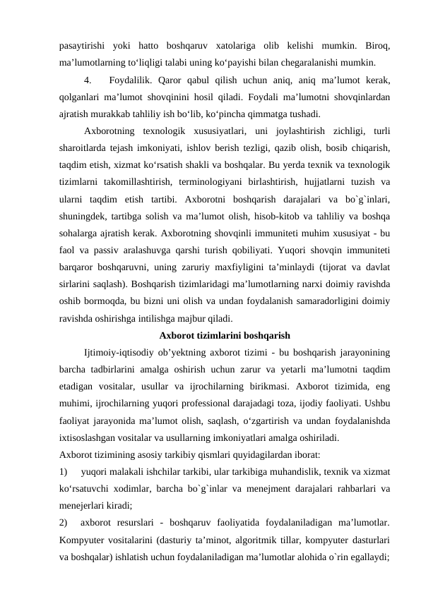pasaytirishi  yoki  hatto  boshqaruv  xatolariga  olib  kelishi  mumkin.  Biroq,
ma’lumotlarning to‘liqligi talabi uning ko‘payishi bilan chegaralanishi mumkin.
4.
Foydalilik.  Qaror  qabul  qilish  uchun  aniq,  aniq  ma’lumot  kerak,
qolganlari ma’lumot shovqinini hosil qiladi. Foydali ma’lumotni shovqinlardan
ajratish murakkab tahliliy ish bo‘lib, ko‘pincha qimmatga tushadi.
Axborotning  texnologik  xususiyatlari,  uni  joylashtirish  zichligi,  turli
sharoitlarda tejash imkoniyati, ishlov berish tezligi, qazib olish, bosib chiqarish,
taqdim etish, xizmat ko‘rsatish shakli va boshqalar. Bu yerda texnik va texnologik
tizimlarni  takomillashtirish,  terminologiyani  birlashtirish,  hujjatlarni  tuzish  va
ularni  taqdim  etish  tartibi.  Axborotni  boshqarish  darajalari  va  bo`g`inlari,
shuningdek, tartibga solish va ma’lumot olish, hisob-kitob va tahliliy va boshqa
sohalarga ajratish kerak. Axborotning shovqinli immuniteti muhim xususiyat - bu
faol va passiv aralashuvga qarshi turish qobiliyati. Yuqori shovqin immuniteti
barqaror boshqaruvni, uning zaruriy maxfiyligini ta’minlaydi (tijorat va davlat
sirlarini saqlash). Boshqarish tizimlaridagi ma’lumotlarning narxi doimiy ravishda
oshib bormoqda, bu bizni uni olish va undan foydalanish samaradorligini doimiy
ravishda oshirishga intilishga majbur qiladi.
Axborot tizimlarini boshqarish
Ijtimoiy-iqtisodiy ob’yektning axborot tizimi - bu boshqarish jarayonining
barcha tadbirlarini  amalga oshirish uchun zarur va yetarli ma’lumotni taqdim
etadigan  vositalar,  usullar  va  ijrochilarning  birikmasi.  Axborot  tizimida,  eng
muhimi, ijrochilarning yuqori professional darajadagi toza, ijodiy faoliyati. Ushbu
faoliyat jarayonida ma’lumot olish, saqlash, o‘zgartirish va undan foydalanishda
ixtisoslashgan vositalar va usullarning imkoniyatlari amalga oshiriladi.
Axborot tizimining asosiy tarkibiy qismlari quyidagilardan iborat:
1)
yuqori malakali ishchilar tarkibi, ular tarkibiga muhandislik, texnik va xizmat
ko‘rsatuvchi xodimlar, barcha bo`g`inlar va menejment darajalari rahbarlari va
menejerlari kiradi;
2)
axborot  resurslari  -  boshqaruv  faoliyatida  foydalaniladigan  ma’lumotlar.
Kompyuter vositalarini (dasturiy ta’minot, algoritmik tillar, kompyuter dasturlari
va boshqalar) ishlatish uchun foydalaniladigan ma’lumotlar alohida o`rin egallaydi;
