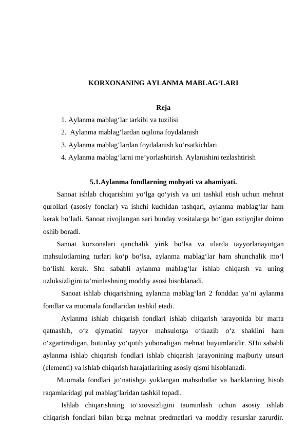 KORXONANING AYLANMA MABLAG‘LARI
Reja
1. Aylanma mablag‘lar tarkibi va tuzilisi
2.  Aylanma mablag‘lardan oqilona foydalanish
3. Aylanma mablag‘lardan foydalanish ko‘rsatkichlari
4. Aylanma mablag‘larni me’yorlashtirish. Aylanishini tezlashtirish
5.1.Aylanma fondlarning mohyati va ahamiyati.
Sanoat ishlab chiqarishini yo‘lga qo‘yish va uni tashkil etish uchun mehnat
qurollari (asosiy fondlar) va ishchi kuchidan tashqari, aylanma mablag‘lar ham
kerak bo‘ladi. Sanoat rivojlangan sari bunday vositalarga bo‘lgan extiyojlar doimo
oshib boradi. 
Sanoat  korxonalari  qanchalik  yirik  bo‘lsa  va  ularda  tayyorlanayotgan
mahsulotlarning turlari  ko‘p bo‘lsa,  aylanma mablag‘lar ham  shunchalik mo‘l
bo‘lishi  kerak.  Shu  sababli  aylanma  mablag‘lar  ishlab  chiqarsh  va  uning
uzluksizligini ta’minlashning moddiy asosi hisoblanadi.  
Sanoat ishlab chiqarishning aylanma mablag‘lari 2 fonddan ya’ni aylanma
fondlar va muomala fondlaridan tashkil etadi. 
Aylanma ishlab chiqarish  fondlari  ishlab chiqarish jarayonida  bir  marta
qatnashib,  o‘z  qiymatini  tayyor  mahsulotga  o‘tkazib  o‘z  shaklini  ham
o‘zgartiradigan, butunlay yo‘qotib yuboradigan mehnat buyumlaridir. SHu sababli
aylanma ishlab chiqarish fondlari ishlab chiqarish jarayonining majburiy unsuri
(elementi) va ishlab chiqarish harajatlarining asosiy qismi hisoblanadi.
Muomala fondlari jo‘natishga yuklangan mahsulotlar va banklarning hisob
raqamlaridagi pul mablag‘laridan tashkil topadi.
Ishlab  chiqarishning  to‘xtovsizligini  taominlash  uchun  asosiy  ishlab
chiqarish fondlari bilan birga mehnat predmetlari va moddiy resurslar zarurdir.
