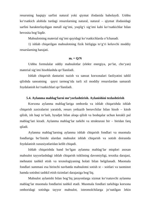 resursning  haqiqiy  sarfini  natural  yoki  qiymat  ifodasida  baholaydi.  Ushbu
ko‘rsatkich  alohida  turdagi  resurslarning natural,  natural  – qiymat  ifodasidagi
sarfini harakterlaydigan metall sig‘imi, yoqilg‘i sig‘imi kabi ko‘rsatkichlar bilan
bevosita bog‘liqdir.
Mahsulotning material sig‘imi quyidagi ko‘rsatkichlarda o‘lchanadi.
1) ishlab chiqarilgan mahsulotning fizik birligiga to‘g‘ri keluvchi moddiy
resurslarning harajati.
ms = Q/N
Ushbu  formulalar  oddiy  mahsulotlar  (elektr  energiya,  po‘lat,  cho‘yan)
material sig‘imi hisoblashda qo‘llaniladi.
Ishlab  chiqarish  dasturini  tuzish  va  sanoat  korxonalari  faoliyatini  tahlil
qilishda  sanoatning   qaysi  tarmog‘ida  turli  xil  moddiy  resurslardan  samarali
foydalanish ko‘rsatkichlari qo‘llaniladi.
5.4. Aylanma mablag‘larni me’yorlashtirish. Aylanishini tezlashtirish 
Korxona  aylanma  mablag‘lariga  omborda  va  ishlab  chiqarishda  ishlab
chiqarish zaxiralarini yaratish, resurs yetkazib beruvchilar bilan hisob – kitob
qilish, ish haqi to‘lash, byudjet bilan aloqa qilish va boshqalar uchun kerakli pul
mablag‘lari kiradi. Aylanma mablag‘lar tarkibi va strukturasi bir – biridan farq
qiladi.
Aylanma  mablag‘larning aylanma  ishlab  chiqarish  fondlari  va muomala
fondlariga  bo‘linishi  ulardan  mahsulot  ishlab  chiqarish  va  sotish  doirasida
foydalanish xususiyatlaridan kelib chiqadi.
Ishlab  chiqarishda  band  bo‘lgan  aylanma  mablag‘lar  miqdori  asosan
mahsulot tayyorlashdagi ishlab chiqarish tsiklining davomiyligi, texnika darajasi,
mehnatni  tashkil  etish  va  texnologiyaning  holati  bilan  belgilanadi.  Muomala
fondlari summasi esa birinchi navbatda mahsulotni sotish st – soitlari va taominot
hamda sotishni tashkil etish tizimlari darajasiga bog‘liq.
Mahsulot aylanishi bilan bog‘liq jarayonlarga xizmat ko‘rsatuvchi aylanma
mablag‘lar muomala fondlarini tashkil etadi. Muomala fondlari tarkibiga korxona
omboridagi  sotishga  tayyor  mahsulot,  isteomolchilarga  jo‘natilgan  lekin
