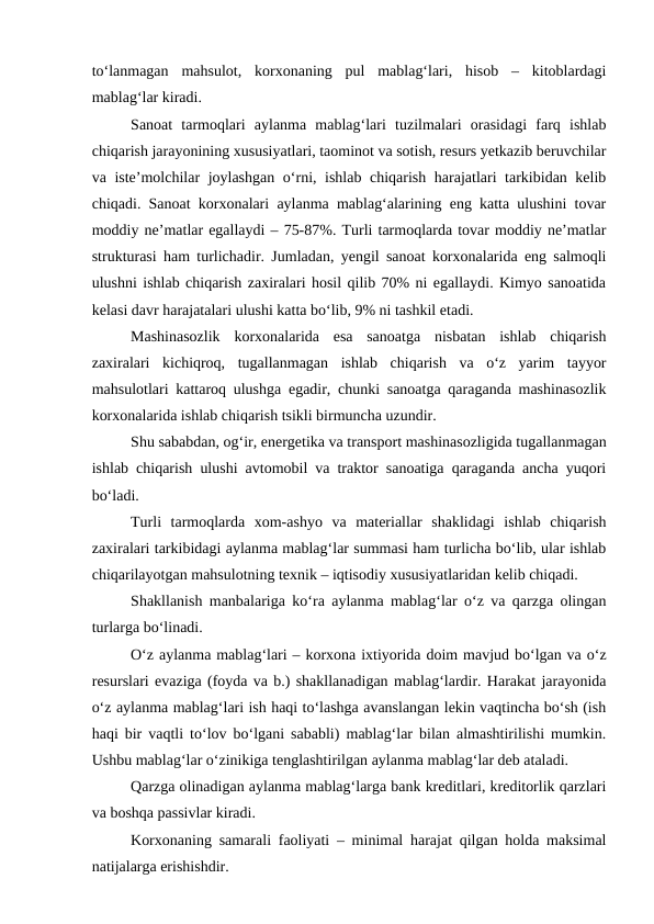 to‘lanmagan  mahsulot,  korxonaning  pul  mablag‘lari,  hisob  –  kitoblardagi
mablag‘lar kiradi.
Sanoat  tarmoqlari  aylanma  mablag‘lari  tuzilmalari  orasidagi  farq  ishlab
chiqarish jarayonining xususiyatlari, taominot va sotish, resurs yetkazib beruvchilar
va iste’molchilar joylashgan o‘rni, ishlab chiqarish harajatlari tarkibidan kelib
chiqadi. Sanoat korxonalari aylanma mablag‘alarining eng katta ulushini tovar
moddiy ne’matlar egallaydi – 75-87%. Turli tarmoqlarda tovar moddiy ne’matlar
strukturasi ham turlichadir. Jumladan, yengil sanoat korxonalarida eng salmoqli
ulushni ishlab chiqarish zaxiralari hosil qilib 70% ni egallaydi. Kimyo sanoatida
kelasi davr harajatalari ulushi katta bo‘lib, 9% ni tashkil etadi.
Mashinasozlik  korxonalarida  esa  sanoatga  nisbatan  ishlab  chiqarish
zaxiralari  kichiqroq,  tugallanmagan  ishlab  chiqarish  va  o‘z  yarim  tayyor
mahsulotlari kattaroq ulushga egadir, chunki sanoatga qaraganda mashinasozlik
korxonalarida ishlab chiqarish tsikli birmuncha uzundir.
Shu sababdan, og‘ir, energetika va transport mashinasozligida tugallanmagan
ishlab chiqarish ulushi avtomobil va traktor sanoatiga qaraganda ancha yuqori
bo‘ladi.
Turli  tarmoqlarda  xom-ashyo  va  materiallar  shaklidagi  ishlab  chiqarish
zaxiralari tarkibidagi aylanma mablag‘lar summasi ham turlicha bo‘lib, ular ishlab
chiqarilayotgan mahsulotning texnik – iqtisodiy xususiyatlaridan kelib chiqadi.
Shakllanish manbalariga ko‘ra aylanma mablag‘lar o‘z va qarzga olingan
turlarga bo‘linadi.
O‘z aylanma mablag‘lari – korxona ixtiyorida doim mavjud bo‘lgan va o‘z
resurslari evaziga (foyda va b.) shakllanadigan mablag‘lardir. Harakat jarayonida
o‘z aylanma mablag‘lari ish haqi to‘lashga avanslangan lekin vaqtincha bo‘sh (ish
haqi bir vaqtli to‘lov bo‘lgani sababli) mablag‘lar bilan almashtirilishi mumkin.
Ushbu mablag‘lar o‘zinikiga tenglashtirilgan aylanma mablag‘lar deb ataladi.
Qarzga olinadigan aylanma mablag‘larga bank kreditlari, kreditorlik qarzlari
va boshqa passivlar kiradi. 
Korxonaning samarali faoliyati – minimal harajat qilgan holda maksimal
natijalarga erishishdir.
