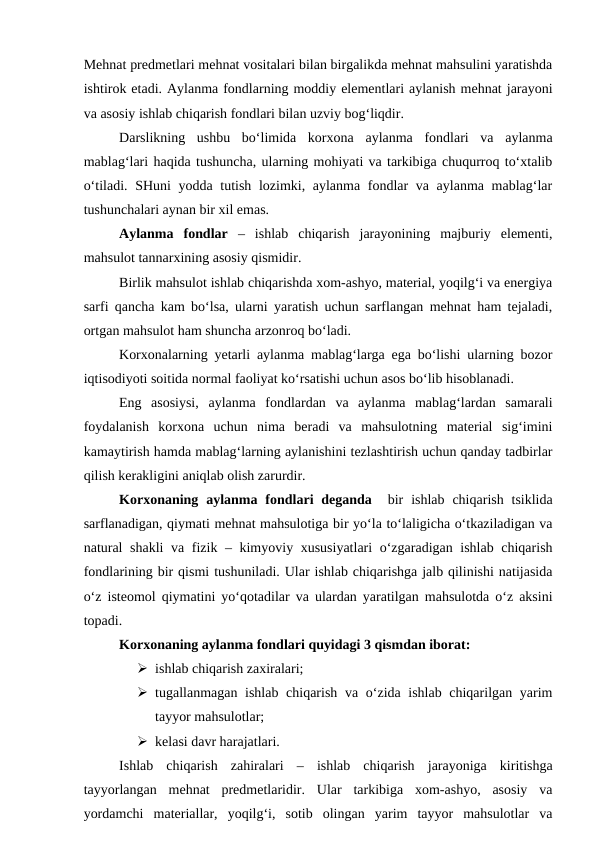 Mehnat predmetlari mehnat vositalari bilan birgalikda mehnat mahsulini yaratishda
ishtirok etadi. Aylanma fondlarning moddiy elementlari aylanish mehnat jarayoni
va asosiy ishlab chiqarish fondlari bilan uzviy bog‘liqdir.
Darslikning  ushbu  bo‘limida  korxona  aylanma  fondlari  va  aylanma
mablag‘lari haqida tushuncha, ularning mohiyati va tarkibiga chuqurroq to‘xtalib
o‘tiladi. SHuni  yodda tutish lozimki, aylanma fondlar va aylanma mablag‘lar
tushunchalari aynan bir xil emas.
Aylanma  fondlar –  ishlab  chiqarish  jarayonining  majburiy  elementi,
mahsulot tannarxining asosiy qismidir.
Birlik mahsulot ishlab chiqarishda xom-ashyo, material, yoqilg‘i va energiya
sarfi qancha kam bo‘lsa, ularni yaratish uchun sarflangan mehnat ham tejaladi,
ortgan mahsulot ham shuncha arzonroq bo‘ladi.
Korxonalarning yetarli aylanma mablag‘larga ega bo‘lishi ularning bozor
iqtisodiyoti soitida normal faoliyat ko‘rsatishi uchun asos bo‘lib hisoblanadi.
Eng  asosiysi,  aylanma  fondlardan  va  aylanma  mablag‘lardan  samarali
foydalanish  korxona  uchun  nima  beradi  va  mahsulotning  material  sig‘imini
kamaytirish hamda mablag‘larning aylanishini tezlashtirish uchun qanday tadbirlar
qilish kerakligini aniqlab olish zarurdir.
Korxonaning  aylanma  fondlari  deganda  bir  ishlab  chiqarish  tsiklida
sarflanadigan, qiymati mehnat mahsulotiga bir yo‘la to‘laligicha o‘tkaziladigan va
natural  shakli  va fizik – kimyoviy xususiyatlari o‘zgaradigan ishlab chiqarish
fondlarining bir qismi tushuniladi. Ular ishlab chiqarishga jalb qilinishi natijasida
o‘z isteomol qiymatini yo‘qotadilar va ulardan yaratilgan mahsulotda o‘z aksini
topadi.
Korxonaning aylanma fondlari quyidagi 3 qismdan iborat:
 ishlab chiqarish zaxiralari;
 tugallanmagan ishlab chiqarish va o‘zida ishlab chiqarilgan yarim
tayyor mahsulotlar;
 kelasi davr harajatlari.
Ishlab  chiqarish  zahiralari  –  ishlab  chiqarish  jarayoniga  kiritishga
tayyorlangan  mehnat  predmetlaridir.  Ular  tarkibiga  xom-ashyo,  asosiy  va
yordamchi  materiallar,  yoqilg‘i,  sotib  olingan  yarim  tayyor  mahsulotlar  va
