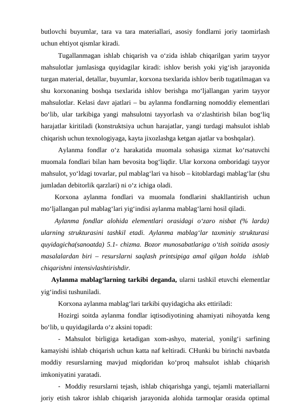 butlovchi buyumlar, tara va tara materiallari, asosiy fondlarni joriy taomirlash
uchun ehtiyot qismlar kiradi.
Tugallanmagan ishlab chiqarish va o‘zida ishlab chiqarilgan yarim tayyor
mahsulotlar jumlasisga quyidagilar kiradi: ishlov berish yoki yig‘ish jarayonida
turgan material, detallar, buyumlar, korxona tsexlarida ishlov berib tugatilmagan va
shu korxonaning boshqa tsexlarida ishlov berishga mo‘ljallangan yarim tayyor
mahsulotlar. Kelasi davr ajatlari – bu aylanma fondlarning nomoddiy elementlari
bo‘lib, ular tarkibiga yangi mahsulotni tayyorlash va o‘zlashtirish bilan bog‘liq
harajatlar kiritiladi (konstruktsiya uchun harajatlar, yangi turdagi mahsulot ishlab
chiqarish uchun texnologiyaga, kayta jixozlashga ketgan ajatlar va boshqalar).
Aylanma  fondlar  o‘z  harakatida  muomala  sohasiga  xizmat  ko‘rsatuvchi
muomala fondlari bilan ham bevosita bog‘liqdir. Ular korxona omboridagi tayyor
mahsulot, yo‘ldagi tovarlar, pul mablag‘lari va hisob – kitoblardagi mablag‘lar (shu
jumladan debitorlik qarzlari) ni o‘z ichiga oladi.
Korxona  aylanma  fondlari  va  muomala  fondlarini  shakllantirish  uchun
mo‘ljallangan pul mablag‘lari yig‘indisi aylanma mablag‘larni hosil qiladi.
Aylanma  fondlar  alohida  elementlari  orasidagi  o‘zaro  nisbat  (%  larda)
ularning  strukturasini  tashkil  etadi.  Aylanma  mablag‘lar  taxminiy  strukturasi
quyidagicha(sanoatda) 5.1- chizma. Bozor munosabatlariga o‘tish soitida asosiy
masalalardan biri – resurslarni saqlash printsipiga amal qilgan holda  ishlab
chiqarishni intensivlashtirishdir.
Aylanma mablag‘larning tarkibi deganda, ularni tashkil etuvchi elementlar
yig‘indisi tushuniladi.
Korxona aylanma mablag‘lari tarkibi quyidagicha aks ettiriladi:
Hozirgi soitda aylanma fondlar iqtisodiyotining ahamiyati nihoyatda keng
bo‘lib, u quyidagilarda o‘z aksini topadi:
- Mahsulot  birligiga  ketadigan  xom-ashyo,  material,  yonilg‘i  sarfining
kamayishi ishlab chiqarish uchun katta naf keltiradi. CHunki bu birinchi navbatda
moddiy  resurslarning  mavjud  miqdoridan  ko‘proq  mahsulot  ishlab  chiqarish
imkoniyatini yaratadi.
- Moddiy resurslarni tejash, ishlab chiqarishga yangi, tejamli materiallarni
joriy etish takror ishlab chiqarish jarayonida alohida tarmoqlar orasida optimal
