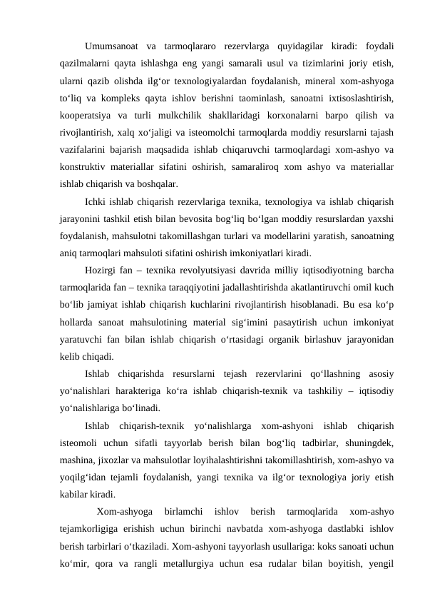 Umumsanoat  va  tarmoqlararo  rezervlarga  quyidagilar  kiradi:  foydali
qazilmalarni qayta ishlashga eng yangi samarali usul va tizimlarini joriy etish,
ularni qazib olishda ilg‘or texnologiyalardan foydalanish, mineral xom-ashyoga
to‘liq va kompleks qayta ishlov berishni taominlash, sanoatni ixtisoslashtirish,
kooperatsiya  va  turli  mulkchilik  shakllaridagi  korxonalarni  barpo  qilish  va
rivojlantirish, xalq xo‘jaligi va isteomolchi tarmoqlarda moddiy resurslarni tajash
vazifalarini bajarish maqsadida ishlab chiqaruvchi tarmoqlardagi xom-ashyo va
konstruktiv materiallar sifatini oshirish, samaraliroq xom ashyo va materiallar
ishlab chiqarish va boshqalar.
Ichki ishlab chiqarish rezervlariga texnika, texnologiya va ishlab chiqarish
jarayonini tashkil etish bilan bevosita bog‘liq bo‘lgan moddiy resurslardan yaxshi
foydalanish, mahsulotni takomillashgan turlari va modellarini yaratish, sanoatning
aniq tarmoqlari mahsuloti sifatini oshirish imkoniyatlari kiradi.
Hozirgi fan – texnika revolyutsiyasi davrida milliy iqtisodiyotning barcha
tarmoqlarida fan – texnika taraqqiyotini jadallashtirishda akatlantiruvchi omil kuch
bo‘lib jamiyat ishlab chiqarish kuchlarini rivojlantirish hisoblanadi. Bu esa ko‘p
hollarda  sanoat  mahsulotining  material  sig‘imini  pasaytirish  uchun  imkoniyat
yaratuvchi fan bilan ishlab chiqarish o‘rtasidagi organik birlashuv jarayonidan
kelib chiqadi.
Ishlab  chiqarishda  resurslarni  tejash  rezervlarini  qo‘llashning  asosiy
yo‘nalishlari  harakteriga  ko‘ra  ishlab  chiqarish-texnik  va  tashkiliy  –  iqtisodiy
yo‘nalishlariga bo‘linadi.
Ishlab  chiqarish-texnik  yo‘nalishlarga  xom-ashyoni  ishlab  chiqarish
isteomoli  uchun  sifatli  tayyorlab  berish  bilan  bog‘liq  tadbirlar,  shuningdek,
mashina, jixozlar va mahsulotlar loyihalashtirishni takomillashtirish, xom-ashyo va
yoqilg‘idan tejamli foydalanish, yangi texnika va ilg‘or texnologiya joriy etish
kabilar kiradi.
 
Xom-ashyoga  birlamchi  ishlov  berish  tarmoqlarida  xom-ashyo
tejamkorligiga  erishish  uchun  birinchi  navbatda  xom-ashyoga  dastlabki  ishlov
berish tarbirlari o‘tkaziladi. Xom-ashyoni tayyorlash usullariga: koks sanoati uchun
ko‘mir,  qora  va  rangli  metallurgiya  uchun  esa  rudalar  bilan  boyitish,  yengil
