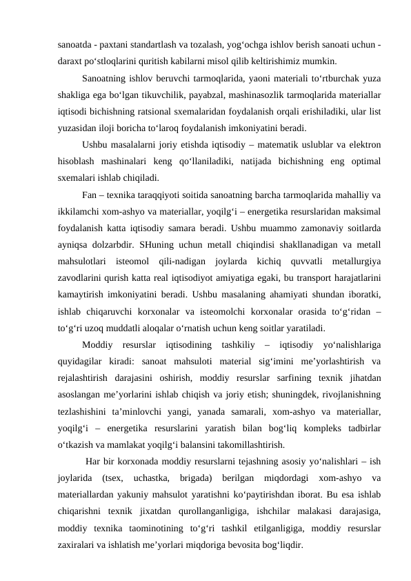 sanoatda - paxtani standartlash va tozalash, yog‘ochga ishlov berish sanoati uchun -
daraxt po‘stloqlarini quritish kabilarni misol qilib keltirishimiz mumkin.
Sanoatning ishlov beruvchi tarmoqlarida, yaoni materiali to‘rtburchak yuza
shakliga ega bo‘lgan tikuvchilik, payabzal, mashinasozlik tarmoqlarida materiallar
iqtisodi bichishning ratsional sxemalaridan foydalanish orqali erishiladiki, ular list
yuzasidan iloji boricha to‘laroq foydalanish imkoniyatini beradi. 
Ushbu masalalarni joriy etishda iqtisodiy – matematik uslublar va elektron
hisoblash  mashinalari  keng  qo‘llaniladiki,  natijada  bichishning  eng  optimal
sxemalari ishlab chiqiladi.
Fan – texnika taraqqiyoti soitida sanoatning barcha tarmoqlarida mahalliy va
ikkilamchi xom-ashyo va materiallar, yoqilg‘i – energetika resurslaridan maksimal
foydalanish katta iqtisodiy samara beradi. Ushbu muammo zamonaviy soitlarda
ayniqsa dolzarbdir. SHuning uchun metall chiqindisi shakllanadigan va metall
mahsulotlari  isteomol  qili-nadigan  joylarda  kichiq  quvvatli  metallurgiya
zavodlarini qurish katta real iqtisodiyot amiyatiga egaki, bu transport harajatlarini
kamaytirish imkoniyatini beradi. Ushbu masalaning ahamiyati shundan iboratki,
ishlab  chiqaruvchi  korxonalar  va  isteomolchi  korxonalar  orasida  to‘g‘ridan  –
to‘g‘ri uzoq muddatli aloqalar o‘rnatish uchun keng soitlar yaratiladi.
Moddiy  resurslar  iqtisodining  tashkiliy  –  iqtisodiy  yo‘nalishlariga
quyidagilar  kiradi:  sanoat  mahsuloti  material  sig‘imini  me’yorlashtirish  va
rejalashtirish  darajasini  oshirish,  moddiy  resurslar  sarfining  texnik  jihatdan
asoslangan me’yorlarini ishlab chiqish va joriy etish; shuningdek, rivojlanishning
tezlashishini  ta’minlovchi  yangi,  yanada  samarali,  xom-ashyo  va  materiallar,
yoqilg‘i  –  energetika  resurslarini  yaratish  bilan  bog‘liq  kompleks  tadbirlar
o‘tkazish va mamlakat yoqilg‘i balansini takomillashtirish.
 Har bir korxonada moddiy resurslarni tejashning asosiy yo‘nalishlari – ish
joylarida  (tsex,  uchastka,  brigada)  berilgan  miqdordagi  xom-ashyo  va
materiallardan yakuniy mahsulot yaratishni ko‘paytirishdan iborat. Bu esa ishlab
chiqarishni  texnik  jixatdan  qurollanganligiga,  ishchilar  malakasi  darajasiga,
moddiy  texnika  taominotining  to‘g‘ri  tashkil  etilganligiga,  moddiy  resurslar
zaxiralari va ishlatish me’yorlari miqdoriga bevosita bog‘liqdir.
