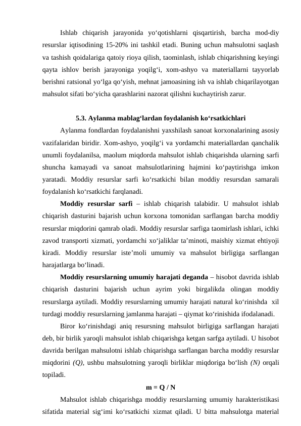 Ishlab  chiqarish  jarayonida  yo‘qotishlarni  qisqartirish,  barcha  mod-diy
resurslar iqtisodining 15-20% ini tashkil etadi. Buning uchun mahsulotni saqlash
va tashish qoidalariga qatoiy rioya qilish, taominlash, ishlab chiqarishning keyingi
qayta  ishlov  berish  jarayoniga  yoqilg‘i,  xom-ashyo  va  materiallarni  tayyorlab
berishni ratsional yo‘lga qo‘yish, mehnat jamoasining ish va ishlab chiqarilayotgan
mahsulot sifati bo‘yicha qarashlarini nazorat qilishni kuchaytirish zarur. 
5.3. Aylanma mablag‘lardan foydalanish ko‘rsatkichlari
Aylanma fondlardan foydalanishni yaxshilash sanoat korxonalarining asosiy
vazifalaridan biridir. Xom-ashyo, yoqilg‘i va yordamchi materiallardan qanchalik
unumli foydalanilsa, maolum miqdorda mahsulot ishlab chiqarishda ularning sarfi
shuncha  kamayadi  va  sanoat  mahsulotlarining  hajmini  ko‘paytirishga  imkon
yaratadi.  Moddiy  resurslar  sarfi  ko‘rsatkichi  bilan  moddiy  resursdan  samarali
foydalanish ko‘rsatkichi farqlanadi.
Moddiy resurslar sarfi – ishlab chiqarish talabidir. U mahsulot  ishlab
chiqarish dasturini bajarish uchun korxona tomonidan sarflangan barcha moddiy
resurslar miqdorini qamrab oladi. Moddiy resurslar sarfiga taomirlash ishlari, ichki
zavod transporti xizmati, yordamchi xo‘jaliklar ta’minoti, maishiy xizmat ehtiyoji
kiradi.  Moddiy  resurslar  iste’moli  umumiy  va  mahsulot  birligiga  sarflangan
harajatlarga bo‘linadi.
Moddiy resurslarning umumiy harajati deganda – hisobot davrida ishlab
chiqarish  dasturini  bajarish  uchun  ayrim  yoki  birgalikda  olingan  moddiy
resurslarga aytiladi. Moddiy resurslarning umumiy harajati natural ko‘rinishda  xil
turdagi moddiy resurslarning jamlanma harajati – qiymat ko‘rinishida ifodalanadi.
Biror ko‘rinishdagi aniq resursning mahsulot birligiga sarflangan harajati
deb, bir birlik yaroqli mahsulot ishlab chiqarishga ketgan sarfga aytiladi. U hisobot
davrida berilgan mahsulotni ishlab chiqarishga sarflangan barcha moddiy resurslar
miqdorini (Q), ushbu mahsulotning yaroqli birliklar miqdoriga bo‘lish (N) orqali
topiladi.
m = Q / N
Mahsulot ishlab chiqarishga moddiy resurslarning umumiy harakteristikasi
sifatida material sig‘imi ko‘rsatkichi xizmat qiladi. U bitta mahsulotga material
