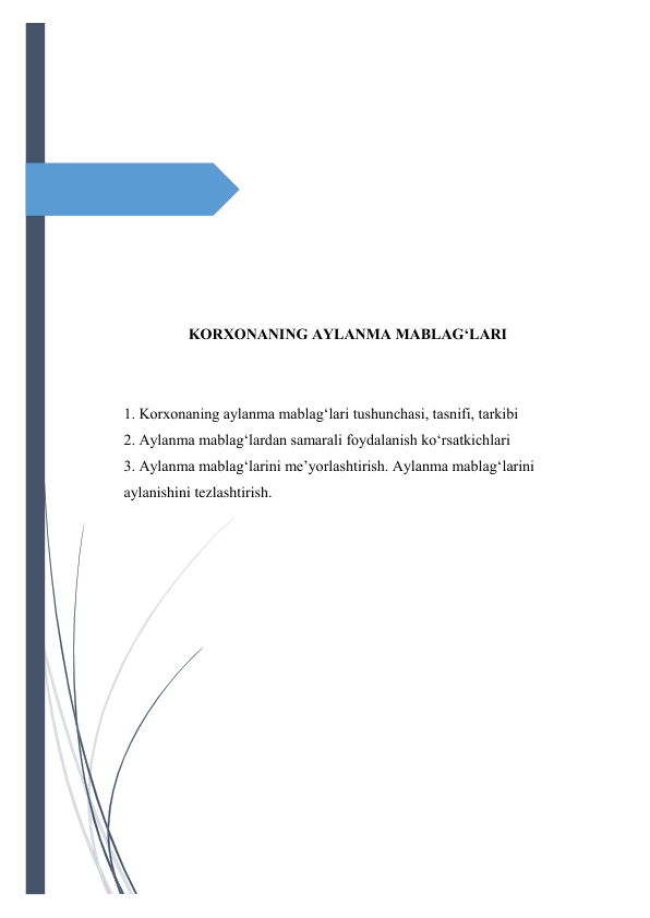  
 
 
 
 
 
 
 
 
 
 
KORXONANING AYLANMA MABLAG‘LARI 
 
 
1. Korxonaning aylanma mablag‘lari tushunchasi, tasnifi, tarkibi 
2. Aylanma mablag‘lardan samarali foydalanish ko‘rsatkichlari 
3. Aylanma mablag‘larini me’yorlashtirish. Aylanma mablag‘larini 
aylanishini tezlashtirish. 
 
 
 
 
 
 
 
 
 
 
 
 
 
