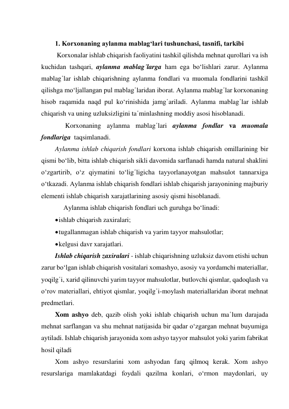  
1. Korxonaning aylanma mablag‘lari tushunchasi, tasnifi, tarkibi 
 Korxonalar ishlab chiqarish faoliyatini tashkil qilishda mehnat qurollari va ish 
kuchidan tashqari, aylanma mablag῾larga ham ega bo‘lishlari zarur. Aylanma 
mablag῾lar ishlab chiqarishning aylanma fondlari va muomala fondlarini tashkil 
qilishga mo‘ljallangan pul mablag῾laridan iborat. Aylanma mablag῾lar korxonaning 
hisob raqamida naqd pul ko‘rinishida jamg῾ariladi. Aylanma mablag῾lar ishlab 
chiqarish va uning uzluksizligini ta῾minlashning moddiy asosi hisoblanadi. 
      Korxonaning aylanma mablag῾lari aylanma fondlar va muomala 
fondlariga  taqsimlanadi. 
Aylanma ishlab chiqarish fondlari korxona ishlab chiqarish omillarining bir 
qismi bo‘lib, bitta ishlab chiqarish sikli davomida sarflanadi hamda natural shaklini 
o‘zgartirib, o‘z qiymatini to‘lig῾ligicha tayyorlanayotgan mahsulot tannarxiga 
o‘tkazadi. Aylanma ishlab chiqarish fondlari ishlab chiqarish jarayonining majburiy 
elementi ishlab chiqarish xarajatlarining asosiy qismi hisoblanadi. 
     Aylanma ishlab chiqarish fondlari uch guruhga bo‘linadi: 
 ishlab chiqarish zaxiralari; 
 tugallanmagan ishlab chiqarish va yarim tayyor mahsulotlar; 
 kelgusi davr xarajatlari. 
Ishlab chiqarish zaxiralari - ishlab chiqarishning uzluksiz davom etishi uchun 
zarur bo‘lgan ishlab chiqarish vositalari xomashyo, asosiy va yordamchi materiallar, 
yoqilg῾i, xarid qilinuvchi yarim tayyor mahsulotlar, butlovchi qismlar, qadoqlash va 
o‘rov materiallari, ehtiyot qismlar, yoqilg῾i-moylash materiallaridan iborat mehnat 
predmetlari. 
Xom ashyo deb, qazib olish yoki ishlab chiqarish uchun ma῾lum darajada 
mehnat sarflangan va shu mehnat natijasida bir qadar o‘zgargan mehnat buyumiga 
aytiladi. Ishlab chiqarish jarayonida xom ashyo tayyor mahsulot yoki yarim fabrikat 
hosil qiladi 
Xom ashyo resurslarini xom ashyodan farq qilmoq kerak. Xom ashyo 
resurslariga mamlakatdagi foydali qazilma konlari, o‘rmon maydonlari, uy 
