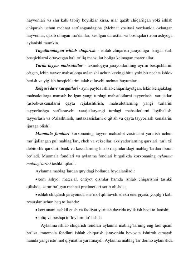 hayvonlari va shu kabi tabiiy boyliklar kirsa, ular qazib chiqarilgan yoki ishlab 
chiqarish uchun mehnat sarflangandagina (Mehnat vositasi yordamida ovlangan 
hayvonlar, qazib olingan ma῾danlar, kesilgan daraxtlar va boshqalar) xom ashyoga 
aylanishi mumkin. 
Tugallanmagan ishlab chiqarish - ishlab chiqarish jarayoniga  kirgan turli 
bosqichlarni o‘tayotgan hali to‘liq mahsulot holiga kelmagan materiallar. 
Yarim tayyor mahsulotlar - texnologiya jarayonlarining ayrim bosqichlarini 
o‘tgan, lekin tayyor mahsulotga aylanishi uchun keyingi bitta yoki bir nechta ishlov 
berish va yig῾ish bosqichlarini talab qiluvchi mehnat buyumlari. 
Kelgusi davr xarajatlari - ayni paytda ishlab chiqarilayotgan, lekin kelajakdagi 
mahsulotlarga mansub bo‘lgan yangi turdagi mahsulotlarni tayyorlash  xarajatlari 
(asbob-uskunalarni 
qayta 
rejalashtirish, 
mahsulotlarning 
yangi 
turlarini 
tayyorlashga sarflanuvchi xarajatlaryangi turdagi mahsulotlarni loyihalash, 
tayyorlash va o‘zlashtirish, mutaxassislarni o‘qitish va qayta tayyorlash xonalarini 
ijaraga olish).  
Muomala fondlari korxonaning tayyor mahsulot zaxirasini yaratish uchun 
mo‘ljallangan pul mablag῾lari, chek va veksellar, aksiyadorlarning qarzlari, turli xil 
debitorlik qarzlari, bank va kassalarning hisob raqamlaridagi mablag῾lardan iborat 
bo‘ladi. Muomala fondlari va aylanma fondlari birgalikda korxonaning aylanma 
mablag῾larini tashkil qiladi. 
Aylanma mablag῾lardan quyidagi hollarda foydalaniladi: 
 xom ashyo, material, ehtiyot qismlar hamda ishlab chiqarishni tashkil 
qilishda, zarur bo‘lgan mehnat predmetlari sotib olishda; 
 ishlab chiqarish jarayonida iste῾mol qilinuvchi elektr energiyasi, yoqilg῾i kabi 
resurslar uchun haq to‘lashda; 
 korxonani tashkil etish va faoliyat yuritish davrida oylik ish haqi to‘lanishi; 
 soliq va boshqa to‘lovlarni to‘lashda. 
     Aylanma ishlab chiqarish fondlari aylanma mablag῾larning eng faol qismi 
bo‘lsa, muomala fondlari ishlab chiqarish jarayonida bevosita ishtirok etmaydi 
hamda yangi iste῾mol qiymatini yaratmaydi. Aylanma mablag῾lar doimo aylanishda 
