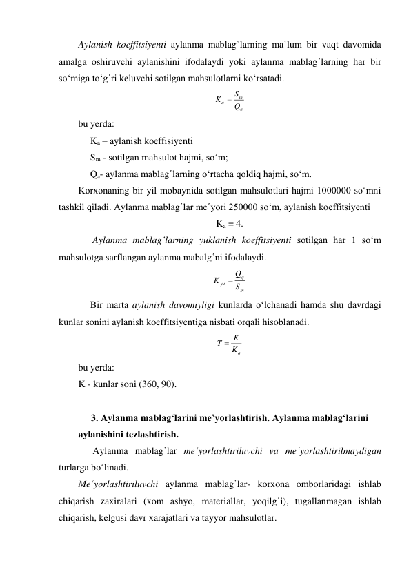 Aylanish koeffitsiyenti aylanma mablag῾larning ma῾lum bir vaqt davomida 
amalga oshiruvchi aylanishini ifodalaydi yoki aylanma mablag῾larning har bir 
so‘miga to‘g῾ri keluvchi sotilgan mahsulotlarni ko‘rsatadi. 
a
m
a
Q
K  S
 
bu yerda: 
     Ka – aylanish koeffisiyenti 
     Sm - sotilgan mahsulot hajmi, so‘m; 
     Qa- aylanma mablag῾larning o‘rtacha qoldiq hajmi, so‘m. 
Korxonaning bir yil mobaynida sotilgan mahsulotlari hajmi 1000000 so‘mni 
tashkil qiladi. Aylanma mablag῾lar me῾yori 250000 so‘m, aylanish koeffitsiyenti 
Ka = 4. 
      Aylanma mablag῾larning yuklanish koeffitsiyenti sotilgan har 1 so‘m 
mahsulotga sarflangan aylanma mabalg῾ni ifodalaydi. 
m
q
yu
S
Q
K

 
     Bir marta aylanish davomiyligi kunlarda o‘lchanadi hamda shu davrdagi 
kunlar sonini aylanish koeffitsiyentiga nisbati orqali hisoblanadi. 
Ka
T  K
 
bu yerda: 
K - kunlar soni (360, 90). 
 
3. Aylanma mablag‘larini me’yorlashtirish. Aylanma mablag‘larini 
aylanishini tezlashtirish. 
      Aylanma mablag῾lar me῾yorlashtiriluvchi va me῾yorlashtirilmaydigan 
turlarga bo‘linadi.   
Me῾yorlashtiriluvchi aylanma mablag῾lar- korxona omborlaridagi ishlab 
chiqarish zaxiralari (xom ashyo, materiallar, yoqilg῾i), tugallanmagan ishlab 
chiqarish, kelgusi davr xarajatlari va tayyor mahsulotlar. 
