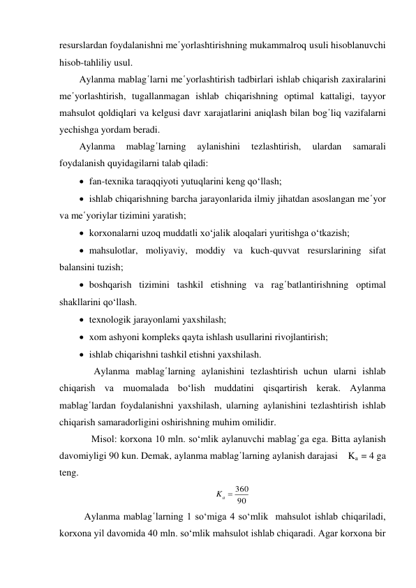 resurslardan foydalanishni me῾yorlashtirishning mukammalroq usuli hisoblanuvchi 
hisob-tahliliy usul. 
Aylanma mablag῾larni me῾yorlashtirish tadbirlari ishlab chiqarish zaxiralarini 
me῾yorlashtirish, tugallanmagan ishlab chiqarishning optimal kattaligi, tayyor 
mahsulot qoldiqlari va kelgusi davr xarajatlarini aniqlash bilan bog῾liq vazifalarni 
yechishga yordam beradi. 
Aylanma 
mablag῾larning 
aylanishini 
tezlashtirish, 
ulardan 
samarali 
foydalanish quyidagilarni talab qiladi:  
 fan-texnika taraqqiyoti yutuqlarini keng qo‘llash; 
 ishlab chiqarishning barcha jarayonlarida ilmiy jihatdan asoslangan me῾yor 
va me῾yoriylar tizimini yaratish; 
 korxonalarni uzoq muddatli xo‘jalik aloqalari yuritishga o‘tkazish; 
 mahsulotlar, moliyaviy, moddiy va kuch-quvvat resurslarining sifat 
balansini tuzish; 
 boshqarish tizimini tashkil etishning va rag῾batlantirishning optimal 
shakllarini qo‘llash.  
 texnologik jarayonlami yaxshilash; 
 xom ashyoni kompleks qayta ishlash usullarini rivojlantirish; 
 ishlab chiqarishni tashkil etishni yaxshilash. 
      Aylanma mablag῾larning aylanishini tezlashtirish uchun ularni ishlab 
chiqarish va muomalada bo‘lish muddatini qisqartirish kerak. Aylanma 
mablag῾lardan foydalanishni yaxshilash, ularning aylanishini tezlashtirish ishlab 
chiqarish samaradorligini oshirishning muhim omilidir. 
     Misol: korxona 10 mln. so‘mlik aylanuvchi mablag῾ga ega. Bitta aylanish 
davomiyligi 90 kun. Demak, aylanma mablag῾larning aylanish darajasi    Ka  = 4 ga 
teng. 
90
360
Ka 
 
 Aylanma mablag῾larning 1 so‘miga 4 so‘mlik  mahsulot ishlab chiqariladi, 
korxona yil davomida 40 mln. so‘mlik mahsulot ishlab chiqaradi. Agar korxona bir 
