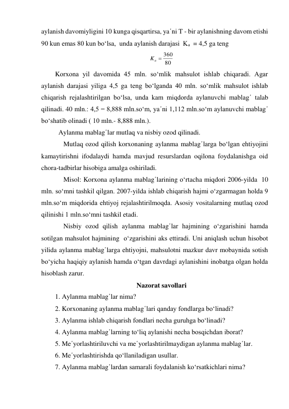 aylanish davomiyligini 10 kunga qisqartirsa, ya῾ni T - bir aylanishning davom etishi 
90 kun emas 80 kun bo‘lsa,  unda aylanish darajasi  Ka  = 4,5 ga teng  
80
360
Ka 
 
Korxona yil davomida 45 mln. so‘mlik mahsulot ishlab chiqaradi. Agar 
aylanish darajasi yiliga 4,5 ga teng bo‘lganda 40 mln. so‘mlik mahsulot ishlab 
chiqarish rejalashtirilgan bo‘lsa, unda kam miqdorda aylanuvchi mablag῾ talab 
qilinadi. 40 mln.: 4,5 = 8,888 mln.so‘m, ya῾ni 1,112 mln.so‘m aylanuvchi mablag῾ 
bo‘shatib olinadi ( 10 mln.- 8,888 mln.).   
  Aylanma mablag῾lar mutlaq va nisbiy ozod qilinadi.      
     Mutlaq ozod qilish korxonaning aylanma mablag῾larga bo‘lgan ehtiyojini 
kamaytirishni ifodalaydi hamda mavjud resurslardan oqilona foydalanishga oid  
chora-tadbirlar hisobiga amalga oshiriladi. 
     Misol: Korxona aylanma mablag῾larining o‘rtacha miqdori 2006-yilda  10 
mln. so‘mni tashkil qilgan. 2007-yilda ishlab chiqarish hajmi o‘zgarmagan holda 9 
mln.so‘m miqdorida ehtiyoj rejalashtirilmoqda. Asosiy vositalarning mutlaq ozod 
qilinishi 1 mln.so‘mni tashkil etadi. 
     Nisbiy ozod qilish aylanma mablag῾lar hajmining o‘zgarishini hamda 
sotilgan mahsulot hajmining  o‘zgarishini aks ettiradi. Uni aniqlash uchun hisobot 
yilida aylanma mablag῾larga ehtiyojni, mahsulotni mazkur davr mobaynida sotish 
bo‘yicha haqiqiy aylanish hamda o‘tgan davrdagi aylanishini inobatga olgan holda 
hisoblash zarur. 
Nazorat savollari 
1. Aylanma mablag῾lar nima? 
2. Korxonaning aylanma mablag῾lari qanday fondlarga bo‘linadi? 
3. Aylanma ishlab chiqarish fondlari necha guruhga bo‘linadi? 
4. Aylanma mablag῾larning to‘liq aylanishi necha bosqichdan iborat? 
5. Me῾yorlashtiriluvchi va me῾yorlashtirilmaydigan aylanma mablag῾lar. 
6. Me῾yorlashtirishda qo‘llaniladigan usullar. 
7. Aylanma mablag῾lardan samarali foydalanish ko‘rsatkichlari nima? 
