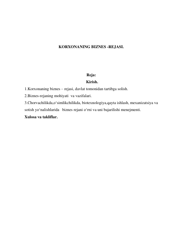  
 
 
 
KORXONANING BIZNES -REJASI. 
 
 
 
Reja: 
Kirish. 
1.Korxonaning biznes – rejasi, davlat tomonidan tartibga solish.  
2.Biznes-rejaning mohiyati  va vazifalari. 
3.Chorvachilikda,o‘simlikchilikda, biotexnologiya,qayta ishlash, mexanizatsiya va 
sotish yo‘nalishlarida   biznes rejani o‘rni va uni bajarilishi menejmenti. 
Xulosa va takliflar. 
 
 
 
 
 
 
 
 
 
 
 
 
 
 
 
