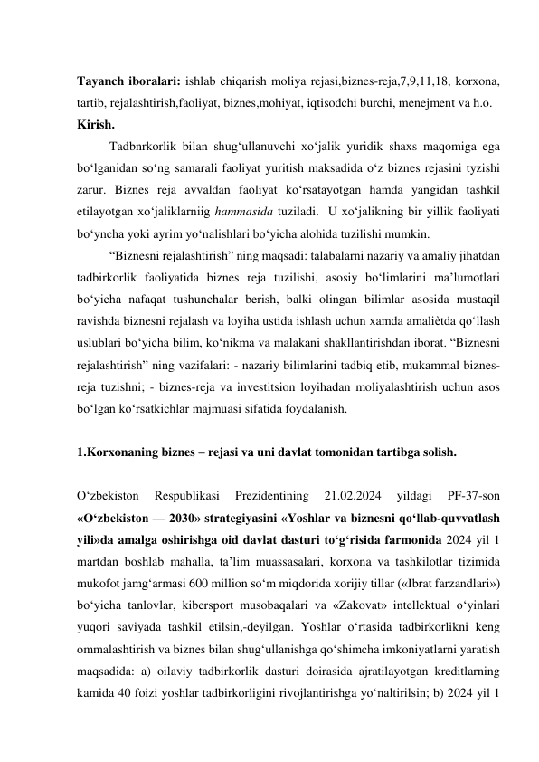  
Tayanch iboralari: ishlab chiqarish moliya rejasi,biznes-reja,7,9,11,18, korxona, 
tartib, rejalashtirish,faoliyat, biznes,mohiyat, iqtisodchi burchi, menejment va h.o. 
Kirish. 
Tadbnrkorlik bilan shug‘ullanuvchi xo‘jalik yuridik shaxs maqomiga ega 
bo‘lganidan so‘ng samarali faoliyat yuritish maksadida o‘z biznes rejasini tyzishi 
zarur. Biznes reja avvaldan faoliyat ko‘rsatayotgan hamda yangidan tashkil 
etilayotgan xo‘jaliklarniig hammasida tuziladi.  U xo‘jalikning bir yillik faoliyati 
bo‘yncha yoki ayrim yo‘nalishlari bo‘yicha alohida tuzilishi mumkin.  
“Biznesni rejalashtirish” ning maqsadi: talabalarni nazariy va amaliy jihatdan 
tadbirkorlik faoliyatida biznes reja tuzilishi, asosiy bo‘limlarini ma’lumotlari 
bo‘yicha nafaqat tushunchalar berish, balki olingan bilimlar asosida mustaqil 
ravishda biznesni rejalash va loyiha ustida ishlash uchun xamda amaliѐtda qo‘llash 
uslublari bo‘yicha bilim, ko‘nikma va malakani shakllantirishdan iborat. “Biznesni 
rejalashtirish” ning vazifalari: - nazariy bilimlarini tadbiq etib, mukammal biznes-
reja tuzishni; - biznes-reja va investitsion loyihadan moliyalashtirish uchun asos 
bo‘lgan ko‘rsatkichlar majmuasi sifatida foydalanish. 
 
1.Korxonaning biznes – rejasi va uni davlat tomonidan tartibga solish. 
 
O‘zbekiston 
Respublikasi 
Prezidentining 
21.02.2024 
yildagi 
PF-37-son 
«O‘zbekiston — 2030» strategiyasini «Yoshlar va biznesni qo‘llab-quvvatlash 
yili»da amalga oshirishga oid davlat dasturi to‘g‘risida farmonida 2024 yil 1 
martdan boshlab mahalla, ta’lim muassasalari, korxona va tashkilotlar tizimida 
mukofot jamg‘armasi 600 million so‘m miqdorida xorijiy tillar («Ibrat farzandlari») 
bo‘yicha tanlovlar, kibersport musobaqalari va «Zakovat» intellektual o‘yinlari 
yuqori saviyada tashkil etilsin,-deyilgan. Yoshlar o‘rtasida tadbirkorlikni keng 
ommalashtirish va biznes bilan shug‘ullanishga qo‘shimcha imkoniyatlarni yaratish 
maqsadida: a) oilaviy tadbirkorlik dasturi doirasida ajratilayotgan kreditlarning 
kamida 40 foizi yoshlar tadbirkorligini rivojlantirishga yo‘naltirilsin; b) 2024 yil 1 
