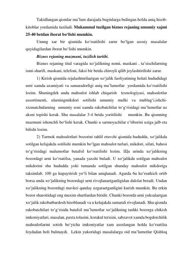Takidlangan qismlar ma’lum darajada buginlarga bulingan holda aniq hisob-
kitoblar yordamida tuziladi. Mukammal tuzilgan biznes rejaning umumiy xajmi 
25-40 betdan iborat bo‘lishi mumkin. 
Unnng xar bir qismida ko‘rsatilishi zarur bo‘lgan asosiy masalalar 
quyidagilardan iborat bo‘lishi mumkin. 
Biznes rejaning mazmuni, tuzilish tartibi. 
Biznes rejaning titul varagida xo‘jalikning nomi, maskani , ta’sischilarning 
ismi-sharifi, maskani, telefoni, faksi bir betda chiroyli qilib joylashtirilishi zarur. 
1) Kirish qismida rejalashtnrilaetgan xo‘jalik faoliyatining holati hududidagi 
urni xamda axamiyati va samaradorligi aniq ma’lumotlar  yerdamida ko‘rsatilishi 
lozim. Shuningdek unda mahsulot ishlab chiqarish  texnologiyasi, mahsulotlar 
assortimenti, ularningmikdori sotilishi umumiy mulki va mablag‘i,ishchi-
xizmatchnlarning  umumiy soni xamda rakobatchilar to‘g‘risidagi ma’lumotlar uz 
aksni topishi kerak. Shu masalalar 3-4 betda yoritilishi    mumkin. Bu qismning 
mazmuni ishonchli bo‘lishi kerak. Chunki u sarmoyachilar e’tiborini uziga jalb eta 
bilishi lozim. 
2) Tarmok mahsulotlari bozorini tahlil etuvchi qismida hududda, xo‘jalikda 
sotilgan kelajakda sotilishi mumkin bo‘lgan mahsulot turlari, mikdori, sifati, bahosi 
to‘g‘risidagi malumotlar batafsil ko‘rsatilishi lozim. Щu urinda xo‘jalikning 
6ozordagi urni ko‘rsatilsa, yanada yaxshi buladi. U xo‘jalikda sotilgan mahsulot 
mikdorini shu hududda yoki tumanda sotilgan shunday mahsulot mikdoriga 
taksimlab. 100 ga kupaytirish yo‘li bilan aniqlanadi. Agarda 6u ko‘rsatkich ortib 
borsa unda xo‘jalikning bozordagi urni rivojlanaetganligidan dalolat beradi. Undan 
xo‘jalikning bozordagi mavkei qanday uzgaraetganligini kurish mumkin. Bu erkin 
bozor sharoitidagi eng muxim shartlardan biridir. Chunki bozorda urni yuksalaetgan 
xo‘jalik rakobatbardosh hisoblanadi va u kelajakda samarali rivojlanadi. Shu qismda 
rakobatchilari to‘g‘risida batafsil ma’lumotlar xo‘jalikning tashki bozorga chikish 
imkoniyatlari, masalan, paxta tolasini, korakul terisini, sabzavot xamda bogdorchilik 
mahsulotlarini sotish bo‘yicha imkoniyatlar xam asoslangan holda ko‘rsatilsa 
foydadan holi bulmaydi.  Lekin yukoridagi masalalarga oid ma’lumotlar Qishloq 
