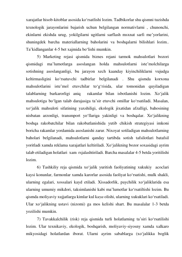 xarajatlar hisob-kitoblar asosida ko‘rsatlishi lozim. Tadbikorlar shu qismni tuzishda 
texnologik jarayonlarini bajarish uchun belgilangan normativlarni , chunonchi, 
ekinlarni ekishda urug, yokilgilarni ugitlarni sarflash msxnat sarfi me’yorlarini, 
shuningdek barcha materiallarning baholarini va boshqalarni bilishlari lozim.. 
Ta’kidlanganlar 4-5 bet xajmida bo‘lishi mumkin. 
5) Marketing rejasi qismida biznes rejani tarmok mahsulotlari bozori 
qismidagi ma’lumotlarga asoslangan holda mahsulotlarni iste’molchilarga 
sotishning asoslanganligi, bu jarayon xech kaanday kiyinchiliklarni vujudga 
keltirmasligini ko‘rsatuvchi tadbirlar belgilanadi . Shu qismda korxona 
mahsulotlarini iste’mol etuvchilar to‘g‘risida, ular tomonidan quyiladigan 
talablarning barkarorligi aniq  rakamlar bilan isbotlanishi lozim. Xo‘jalik 
mahsulotiga bo‘lgan talab darajasiga ta’sir etuvchi omillar ko‘rsatiladi. Masalan, 
xo‘jalik mahsuloti sifatining yaxshiligi, ekologik jixatidan afzalligi, bahosining 
nisbatan arzonligi, transmport yo‘llariga yakinligi va boshqalar. Xo‘jalikning 
boshqa rakobatchilar bilan rakobatlanishida yutib chikish strategiyasi imkoni 
boricha rakamlar yordamida asoslanishi zarur. Nixoyat sotiladigan mahsulotlarning 
baholari belgilanadi, mahsulotlarni qanday tartibda sotish tafsilotlari batafsil 
yoritladi xamda reklama xarajatlari keltiriladi. Xo‘jalikning bozor soxasidagi ayrim 
talab etiladigan holatlari  xam  rsjalashtiriladi. Barcha masalalar 4-5 betda yoritilishi 
lozim. 
6) Tashkiliy reja qismida xo‘jalik yuritish faoliyatining xukukiy  acoclari 
kaysi konunlar, farmonlar xamda karorlar asosida faoliyat ko‘rsatishi, mulk shakli, 
ularning egalari, xossalari kayd etiladi. Xissadorlik, paychilik xo‘jaliklarida esa 
ularning umumiy mikdori, taksimlanishi kabi ma’lumotlar ko‘rsatiltishi lozim. Bu 
qismda moliyaviy xujjatlarga kimlar kul kuya olishi, ularning xukuklari ko‘rsatiladi. 
Ular xo‘jalikning ustavi (nizomi) ga mos kelishi shart. Bu masalalar 1-3 betda 
yozilishi mumkin. 
7) Tavakkalchilik (risk) reja qismida turli holatlarning ta’siri ko‘rsatilishi 
lozim. Ular texnikaviy, ekologik, boshqarish, moliyaviy-siyosny xamda xalkaro 
mikyosidagi holatlardan iborat. Ularni ayrim sabablarga (xo‘jalikka boglik 
