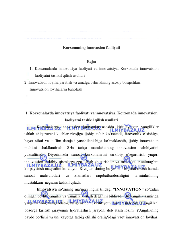  
 
 
 
 
 
Korxonaning innovasion faoliyati 
 
Reja: 
1. Korxonalarda innovatsiya faoliyati va innovatsiya. Korxonada innovatsion 
faoliyatni tashkil qilish usullari 
2. Innovatsion loyiha yaratish va amalga oshirishning asosiy bosqichlari. 
Innovatsion loyihalarni baholash 
 
 
1. Korxonalarda innovatsiya faoliyati va innovatsiya. Korxonada innovatsion 
faoliyatni tashkil qilish usullari 
Korxonalarga innovatsion jarayonlar asosida kiritilayotgan yangiliklar 
ishlab chiqaruvchi kuchlar rivojiga ijobiy ta’sir ko‘rsatadi, farovonlik o‘sishiga, 
hayot sifati va  ta’lim darajasi yaxshilanishiga ko‘maklashib, ijobiy innovatsion 
muhitni shakllantiradi. SHu tariqa mamlakatning innovatsion salohiyatini 
yuksaltiradi. Diyorimizda sanoat korxonalarini tarkibiy o‘zgartirish yuqori 
innovatsion tarkibiy qismlarga ega ishlab chiqarishlar va mahsulotlar salmog‘ini 
ko‘paytirish maqsadini ko‘zlaydi. Rivojlanishning bu yo‘nalishi jadal o‘sish hamda 
sanoat 
mahsulotlari 
va 
xizmatlari 
raqobatbardoshligini 
ta’minlashning 
mustahkam  negizini tashkil qiladi. 
Innovatsiya so‘zining ma’nosi ingliz tilidagi “INNOVATION” so‘zidan 
olingan bo‘lib yangilik va yangilik kiritish deganini bildiradi. Bu yangilik zamirida 
yangi tartibni, yangi odatni, yangi uslubni, kashfiyotni tushunish lozim. YAngilikni 
bozorga kiritish jarayonini tijoratlashish jarayoni deb atash lozim. YAngilikning 
paydo bo‘lishi va uni xayotga tatbiq etilishi oralig‘idagi vaqt innovatsion loyihasi 
