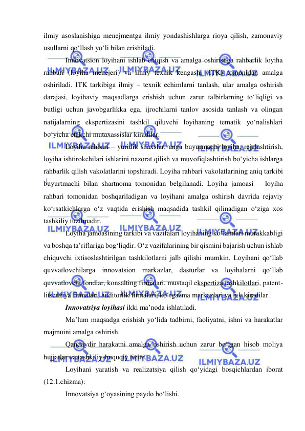  
 
ilmiy asoslanishiga menejmentga ilmiy yondashishlarga rioya qilish, zamonaviy 
usullarni qo‘llash yo‘li bilan erishiladi. 
Innovatsion loyihani ishlab chiqish va amalga oshirishga rahbarlik loyiha 
rahbari (loyiha menejeri) va ilmiy texnik kengashi (ITK) tomonidan amalga 
oshiriladi. ITK tarkibiga ilmiy – texnik echimlarni tanlash, ular amalga oshirish 
darajasi, loyihaviy maqsadlarga erishish uchun zarur talbirlarning to‘liqligi va 
butligi uchun javobgarlikka ega, ijrochilarni tanlov asosida tanlash va olingan 
natijalarning ekspertizasini tashkil qiluvchi loyihaning tematik yo‘nalishlari 
bo‘yicha etakchi mutaxassislar kiradilar. 
Loyiha rahbari – yuridik shaxslar, unga buyurmachi loyiha: rejalashtirish, 
loyiha ishtirokchilari ishlarini nazorat qilish va muvofiqlashtirish bo‘yicha ishlarga 
rahbarlik qilish vakolatlarini topshiradi. Loyiha rahbari vakolatlarining aniq tarkibi 
buyurtmachi bilan shartnoma tomonidan belgilanadi. Loyiha jamoasi – loyiha 
rahbari tomonidan boshqariladigan va loyihani amalga oshirish davrida rejaviy 
ko‘rsatkichlarga o‘z vaqtida erishish maqsadida tashkil qilinadigan o‘ziga xos 
tashkiliy tuzilmadir. 
Loyiha jamoasining tarkibi va vazifalari loyihaning ko‘lamlari murakkabligi 
va boshqa ta’riflariga bog‘liqdir. O‘z vazifalarining bir qismini bajarish uchun ishlab 
chiquvchi ixtisoslashtirilgan tashkilotlarni jalb qilishi mumkin. Loyihani qo‘llab 
quvvatlovchilarga innovatsion markazlar, dasturlar va loyihalarni qo‘llab 
quvvatlovchi fondlar, konsalting firmalari, mustaqil ekspertiza tashkilotlari, patent-
litsenziya firmalari, auditorlik firmalari, ko‘rgazma markazlari va h.k kiradilar. 
Innovatsiya loyihasi ikki ma’noda ishlatiladi. 
Ma’lum maqsadga erishish yo‘lida tadbirni, faoliyatni, ishni va harakatlar 
majmuini amalga oshirish. 
Qandaydir harakatni amalga oshirish uchun zarur bo‘lgan hisob moliya 
hujjatlar va tashkiliy-huquqiy tizim. 
Loyihani yaratish va realizatsiya qilish qo‘yidagi bosqichlardan iborat 
(12.1.chizma): 
Innovatsiya g‘oyasining paydo bo‘lishi. 
