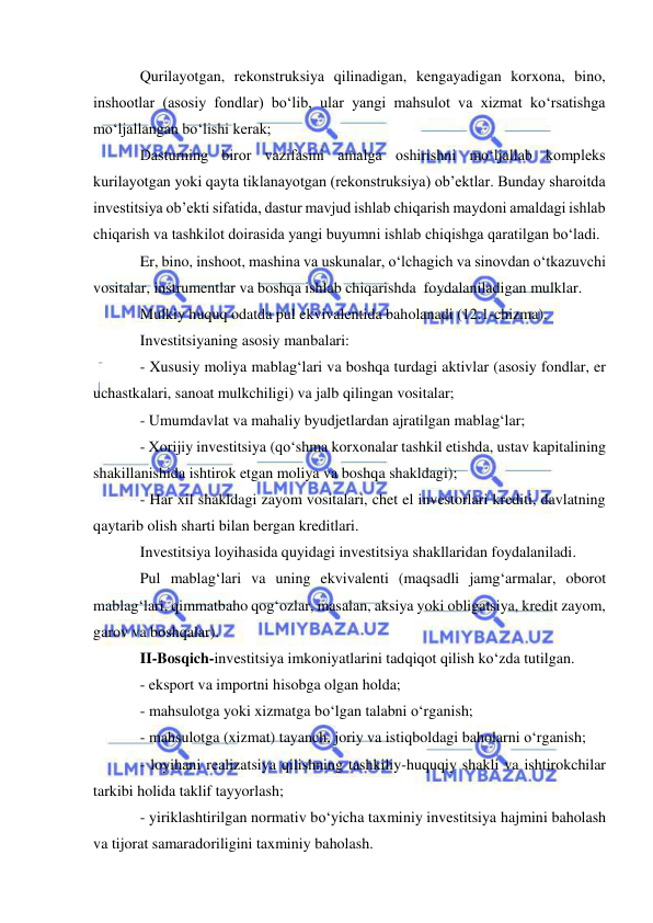  
 
Qurilayotgan, rekonstruksiya qilinadigan, kengayadigan korxona, bino, 
inshootlar (asosiy fondlar) bo‘lib, ular yangi mahsulot va xizmat ko‘rsatishga 
mo‘ljallangan bo‘lishi kerak; 
Dasturning biror vazifasini amalga oshirishni mo‘ljallab kompleks 
kurilayotgan yoki qayta tiklanayotgan (rekonstruksiya) ob’ektlar. Bunday sharoitda 
investitsiya ob’ekti sifatida, dastur mavjud ishlab chiqarish maydoni amaldagi ishlab 
chiqarish va tashkilot doirasida yangi buyumni ishlab chiqishga qaratilgan bo‘ladi. 
Er, bino, inshoot, mashina va uskunalar, o‘lchagich va sinovdan o‘tkazuvchi 
vositalar, instrumentlar va boshqa ishlab chiqarishda  foydalaniladigan mulklar. 
Mulkiy huquq odatda pul ekvivalentida baholanadi (12.1-chizma). 
Investitsiyaning asosiy manbalari: 
- Xususiy moliya mablag‘lari va boshqa turdagi aktivlar (asosiy fondlar, er 
uchastkalari, sanoat mulkchiligi) va jalb qilingan vositalar; 
- Umumdavlat va mahaliy byudjetlardan ajratilgan mablag‘lar; 
- Xorijiy investitsiya (qo‘shma korxonalar tashkil etishda, ustav kapitalining 
shakillanishida ishtirok etgan moliya va boshqa shakldagi); 
- Har xil shakldagi zayom vositalari, chet el investorlari krediti, davlatning 
qaytarib olish sharti bilan bergan kreditlari. 
Investitsiya loyihasida quyidagi investitsiya shakllaridan foydalaniladi. 
Pul mablag‘lari va uning ekvivalenti (maqsadli jamg‘armalar, oborot 
mablag‘lari, qimmatbaho qog‘ozlar, masalan, aksiya yoki obligatsiya, kredit zayom, 
garov va boshqalar). 
II-Bosqich-investitsiya imkoniyatlarini tadqiqot qilish ko‘zda tutilgan. 
- eksport va importni hisobga olgan holda; 
- mahsulotga yoki xizmatga bo‘lgan talabni o‘rganish; 
- mahsulotga (xizmat) tayanch, joriy va istiqboldagi baholarni o‘rganish; 
- loyihani realizatsiya qilishning tashkiliy-huquqiy shakli va ishtirokchilar 
tarkibi holida taklif tayyorlash; 
- yiriklashtirilgan normativ bo‘yicha taxminiy investitsiya hajmini baholash 
va tijorat samaradoriligini taxminiy baholash. 
