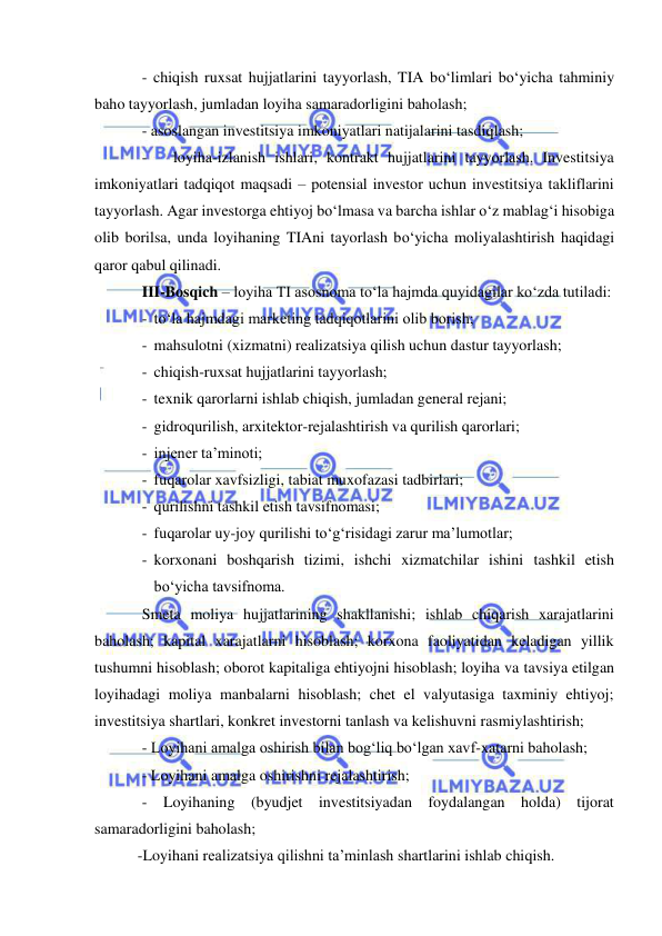  
 
- chiqish ruxsat hujjatlarini tayyorlash, TIA bo‘limlari bo‘yicha tahminiy 
baho tayyorlash, jumladan loyiha samaradorligini baholash; 
- asoslangan investitsiya imkoniyatlari natijalarini tasdiqlash; 
- 
loyiha-izlanish ishlari, kontrakt hujjatlarini tayyorlash. Investitsiya 
imkoniyatlari tadqiqot maqsadi – potensial investor uchun investitsiya takliflarini 
tayyorlash. Agar investorga ehtiyoj bo‘lmasa va barcha ishlar o‘z mablag‘i hisobiga 
olib borilsa, unda loyihaning TIAni tayorlash bo‘yicha moliyalashtirish haqidagi 
qaror qabul qilinadi. 
III-Bosqich – loyiha TI asosnoma to‘la hajmda quyidagilar ko‘zda tutiladi: 
- to‘la hajmdagi marketing tadqiqotlarini olib borish; 
- mahsulotni (xizmatni) realizatsiya qilish uchun dastur tayyorlash; 
- chiqish-ruxsat hujjatlarini tayyorlash; 
- texnik qarorlarni ishlab chiqish, jumladan general rejani; 
- gidroqurilish, arxitektor-rejalashtirish va qurilish qarorlari; 
- injener ta’minoti; 
- fuqarolar xavfsizligi, tabiat muxofazasi tadbirlari; 
- qurilishni tashkil etish tavsifnomasi; 
- fuqarolar uy-joy qurilishi to‘g‘risidagi zarur ma’lumotlar; 
- korxonani boshqarish tizimi, ishchi xizmatchilar ishini tashkil etish 
bo‘yicha tavsifnoma. 
Smeta moliya hujjatlarining shakllanishi; ishlab chiqarish xarajatlarini 
baholash; kapital xarajatlarni hisoblash; korxona faoliyatidan keladigan yillik 
tushumni hisoblash; oborot kapitaliga ehtiyojni hisoblash; loyiha va tavsiya etilgan 
loyihadagi moliya manbalarni hisoblash; chet el valyutasiga taxminiy ehtiyoj; 
investitsiya shartlari, konkret investorni tanlash va kelishuvni rasmiylashtirish; 
- Loyihani amalga oshirish bilan bog‘liq bo‘lgan xavf-xatarni baholash; 
- Loyihani amalga oshirishni rejalashtirish; 
- Loyihaning (byudjet investitsiyadan foydalangan holda) tijorat 
samaradorligini baholash; 
-Loyihani realizatsiya qilishni ta’minlash shartlarini ishlab chiqish. 
