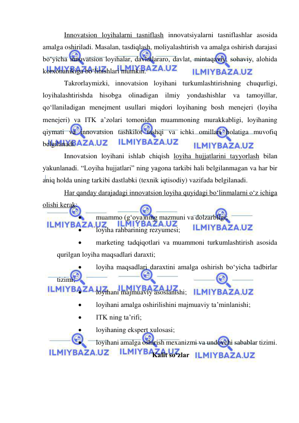  
 
Innovatsion loyihalarni tasniflash innovatsiyalarni tasniflashlar asosida 
amalga oshiriladi. Masalan, tasdiqlash, moliyalashtirish va amalga oshirish darajasi 
bo‘yicha innovatsion loyihalar, davlatlararo, davlat, mintaqaviy, sohaviy, alohida 
korxonanikiga bo‘linishlari mumkin. 
Takrorlaymizki, innovatsion loyihani turkumlashtirishning chuqurligi, 
loyihalashtirishda hisobga olinadigan ilmiy yondashishlar va tamoyillar, 
qo‘llaniladigan menejment usullari miqdori loyihaning bosh menejeri (loyiha 
menejeri) va ITK a’zolari tomonidan muammoning murakkabligi, loyihaning 
qiymati va innovatsion tashkilot tashqi va ichki omillari holatiga muvofiq 
belgilanadi. 
Innovatsion loyihani ishlab chiqish loyiha hujjatlarini tayyorlash bilan 
yakunlanadi. “Loyiha hujjatlari” ning yagona tarkibi hali belgilanmagan va har bir 
aniq holda uning tarkibi dastlabki (texnik iqtisodiy) vazifada belgilanadi. 
Har qanday darajadagi innovatsion loyiha quyidagi bo‘linmalarni o‘z ichiga 
olishi kerak: 
 
muammo (g‘oya)ning mazmuni va dolzarbligi; 
 
loyiha rahbarining rezyumesi; 
 
marketing tadqiqotlari va muammoni turkumlashtirish asosida 
qurilgan loyiha maqsadlari daraxti; 
 
loyiha maqsadlari daraxtini amalga oshirish bo‘yicha tadbirlar 
tizimi; 
 
loyihani majmuaviy asoslanishi; 
 
loyihani amalga oshirilishini majmuaviy ta’minlanishi; 
 
ITK ning ta’rifi; 
 
loyihaning ekspert xulosasi; 
 
loyihani amalga oshirish mexanizmi va undovchi sabablar tizimi. 
Kalit so‘zlar 
