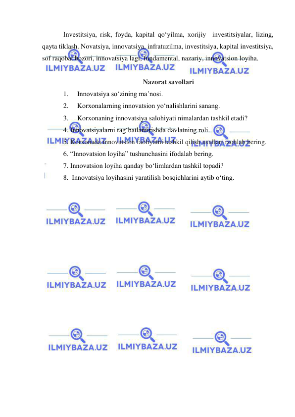  
 
Investitsiya, risk, foyda, kapital qo‘yilma, xorijiy  investitsiyalar, lizing, 
qayta tiklash. Novatsiya, innovatsiya, infratuzilma, investitsiya, kapital investitsiya, 
sof raqobat bozori, innovatsiya lagi, fundamental, nazariy, innovatsion loyiha. 
 
Nazorat savollari 
1. 
Innovatsiya so‘zining ma’nosi.  
2. 
Korxonalarning innovatsion yo‘nalishlarini sanang. 
3. 
Korxonaning innovatsiya salohiyati nimalardan tashkil etadi? 
4. Innovatsiyalarni rag‘batlantirishda davlatning roli. 
5. Korxonada innovatsion faoliyatni tashkil qilish usullari izohlab bering. 
6. “Innovatsion loyiha” tushunchasini ifodalab bering. 
7. Innovatsion loyiha qanday bo‘limlardan tashkil topadi? 
8.  Innovatsiya loyihasini yaratilish bosqichlarini aytib o‘ting. 
 
