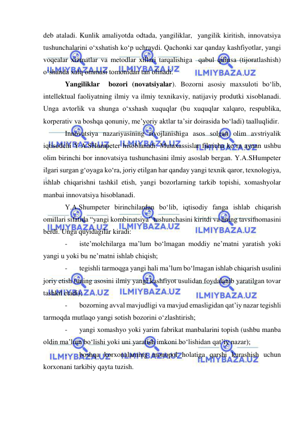  
 
deb ataladi. Kunlik amaliyotda odtada, yangiliklar,  yangilik kiritish, innovatsiya 
tushunchalarini o‘xshatish ko‘p uchraydi. Qachonki xar qanday kashfiyotlar, yangi 
voqealar xizmatlar va metodlar xillari tarqalishiga  qabul qilinsa (tijoratlashish) 
o‘shanda xalq ommasi tomonidan tan olinadi. 
Yangiliklar  bozori (novatsiyalar). Bozorni asosiy maxsuloti bo‘lib, 
intellektual faoliyatning ilmiy va ilmiy texnikaviy, natijaviy produtki xisoblanadi. 
Unga avtorlik va shunga o‘xshash xuquqlar (bu xuquqlar xalqaro, respublika, 
korperativ va boshqa qonuniy, me’yoriy aktlar ta’sir doirasida bo‘ladi) taalluqlidir. 
Innovatsiya nazariyasining rivojlanishiga asos solgan olim avstriyalik 
iqtisodchi Y.A.SHumpeter hisoblanadi. Mutaxassislar fikricha ko‘ra aynan ushbu 
olim birinchi bor innovatsiya tushunchasini ilmiy asoslab bergan. Y.A.SHumpeter 
ilgari surgan g‘oyaga ko‘ra, joriy etilgan har qanday yangi texnik qaror, texnologiya, 
ishlab chiqarishni tashkil etish, yangi bozorlarning tarkib topishi, xomashyolar 
manbai innovatsiya hisoblanadi. 
Y.A.Shumpeter birinchilardan bo‘lib, iqtisodiy fanga ishlab chiqarish 
omillari sifatida “yangi kombinatsiya” tushunchasini kiritdi va uning tavsifnomasini 
berdi. Unga quyidagilar kiradi: 
- 
iste’molchilarga ma’lum bo‘lmagan moddiy ne’matni yaratish yoki 
yangi u yoki bu ne’matni ishlab chiqish; 
- 
tegishli tarmoqga yangi hali ma’lum bo‘lmagan ishlab chiqarish usulini 
joriy etish (uning asosini ilmiy yangi kashfiyot usulidan foydalanib yaratilgan tovar 
tashkil etadi); 
- 
bozorning avval mavjudligi va mavjud emasligidan qat’iy nazar tegishli 
tarmoqda mutlaqo yangi sotish bozorini o‘zlashtirish; 
- 
yangi xomashyo yoki yarim fabrikat manbalarini topish (ushbu manba 
oldin ma’lum bo‘lishi yoki uni yaratish imkoni bo‘lishidan qat’iy nazar); 
- 
boshqa korxonalarning monopol holatiga qarshi kurashish uchun  
korxonani tarkibiy qayta tuzish. 
