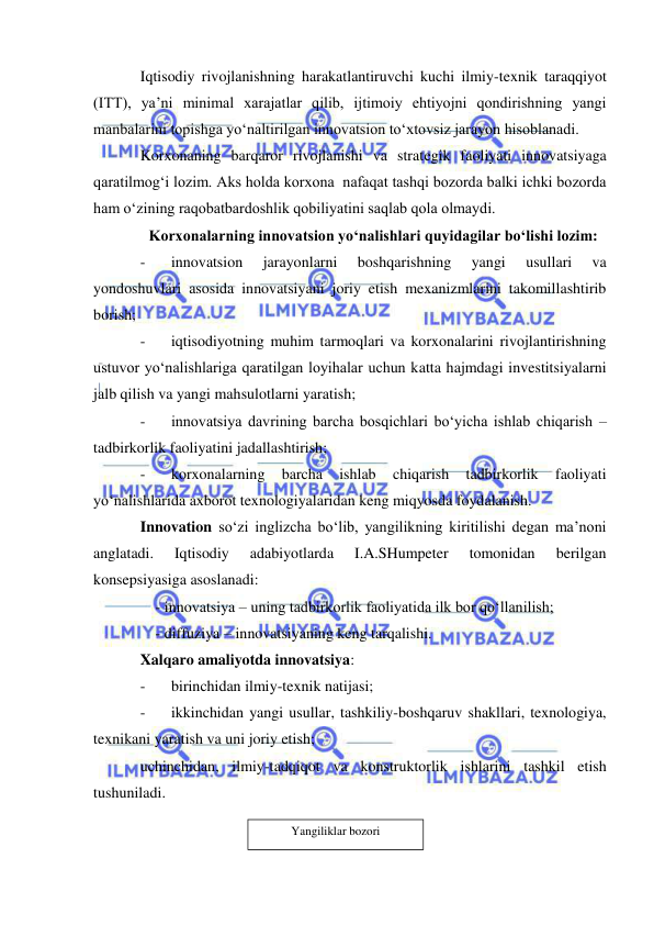  
 
Iqtisodiy rivojlanishning harakatlantiruvchi kuchi ilmiy-texnik taraqqiyot 
(ITT), ya’ni minimal xarajatlar qilib, ijtimoiy ehtiyojni qondirishning yangi 
manbalarini topishga yo‘naltirilgan innovatsion to‘xtovsiz jarayon hisoblanadi. 
Korxonaning barqaror rivojlanishi va strategik faoliyati innovatsiyaga 
qaratilmog‘i lozim. Aks holda korxona  nafaqat tashqi bozorda balki ichki bozorda 
ham o‘zining raqobatbardoshlik qobiliyatini saqlab qola olmaydi. 
Korxonalarning innovatsion yo‘nalishlari quyidagilar bo‘lishi lozim: 
- 
innovatsion 
jarayonlarni 
boshqarishning 
yangi 
usullari 
va 
yondoshuvlari asosida innovatsiyani joriy etish mexanizmlarini takomillashtirib 
borish; 
- 
iqtisodiyotning muhim tarmoqlari va korxonalarini rivojlantirishning 
ustuvor yo‘nalishlariga qaratilgan loyihalar uchun katta hajmdagi investitsiyalarni 
jalb qilish va yangi mahsulotlarni yaratish; 
- 
innovatsiya davrining barcha bosqichlari bo‘yicha ishlab chiqarish – 
tadbirkorlik faoliyatini jadallashtirish; 
- 
korxonalarning 
barcha 
ishlab 
chiqarish 
tadbirkorlik 
faoliyati 
yo‘nalishlarida axborot texnologiyalaridan keng miqyosda foydalanish. 
Innovation so‘zi inglizcha bo‘lib, yangilikning kiritilishi degan ma’noni 
anglatadi. 
Iqtisodiy 
adabiyotlarda 
I.A.SHumpeter 
tomonidan 
berilgan 
konsepsiyasiga asoslanadi: 
    - innovatsiya – uning tadbirkorlik faoliyatida ilk bor qo‘llanilish; 
    - diffuziya – innovatsiyaning keng tarqalishi. 
Xalqaro amaliyotda innovatsiya: 
- 
birinchidan ilmiy-texnik natijasi; 
- 
ikkinchidan yangi usullar, tashkiliy-boshqaruv shakllari, texnologiya, 
texnikani yaratish va uni joriy etish; 
uchinchidan, ilmiy-tadqiqot va konstruktorlik ishlarini tashkil etish 
tushuniladi. 
 
 
Yangiliklar bozori 
 
