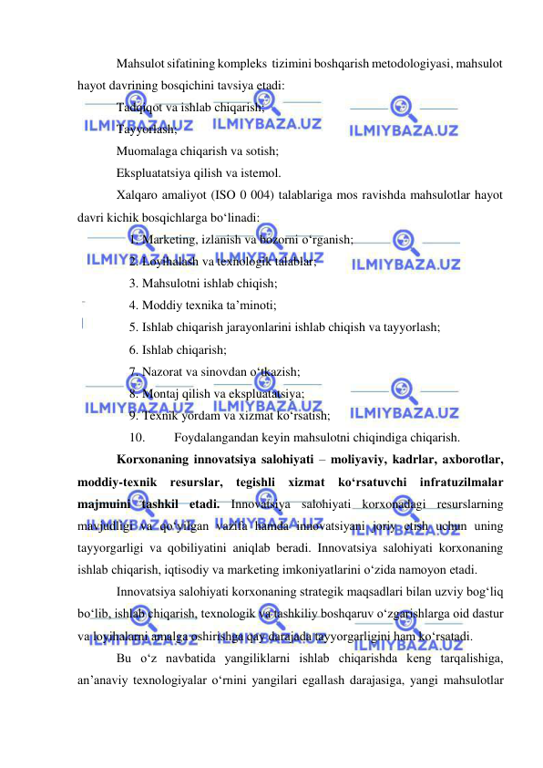  
 
Mahsulot sifatining kompleks  tizimini boshqarish metodologiyasi, mahsulot 
hayot davrining bosqichini tavsiya etadi: 
Tadqiqot va ishlab chiqarish; 
Tayyorlash; 
Muomalaga chiqarish va sotish; 
Ekspluatatsiya qilish va istemol. 
Xalqaro amaliyot (ISO 0 004) talablariga mos ravishda mahsulotlar hayot 
davri kichik bosqichlarga bo‘linadi: 
1. Marketing, izlanish va bozorni o‘rganish; 
2. Loyihalash va texnologik talablar; 
3. Mahsulotni ishlab chiqish; 
4. Moddiy texnika ta’minoti; 
5. Ishlab chiqarish jarayonlarini ishlab chiqish va tayyorlash; 
6. Ishlab chiqarish; 
7. Nazorat va sinovdan o‘tkazish; 
8. Montaj qilish va ekspluatatsiya; 
9. Texnik yordam va xizmat ko‘rsatish; 
10. 
Foydalangandan keyin mahsulotni chiqindiga chiqarish. 
Korxonaning innovatsiya salohiyati – moliyaviy, kadrlar, axborotlar, 
moddiy-texnik resurslar, tegishli xizmat ko‘rsatuvchi infratuzilmalar 
majmuini tashkil etadi. Innovatsiya salohiyati korxonadagi resurslarning 
mavjudligi va qo‘yilgan vazifa hamda innovatsiyani joriy etish uchun uning 
tayyorgarligi va qobiliyatini aniqlab beradi. Innovatsiya salohiyati korxonaning 
ishlab chiqarish, iqtisodiy va marketing imkoniyatlarini o‘zida namoyon etadi. 
Innovatsiya salohiyati korxonaning strategik maqsadlari bilan uzviy bog‘liq 
bo‘lib, ishlab chiqarish, texnologik va tashkiliy boshqaruv o‘zgarishlarga oid dastur 
va loyihalarni amalga oshirishga qay darajada tayyorgarligini ham ko‘rsatadi.  
Bu o‘z navbatida yangiliklarni ishlab chiqarishda keng tarqalishiga, 
an’anaviy texnologiyalar o‘rnini yangilari egallash darajasiga, yangi mahsulotlar 
