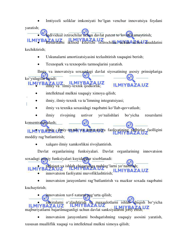  
 
 
Imtiyozli soliklar imkoniyati bo‘lgan venchur innovatsiya foydani 
yaratish; 
 
Individual ixtirochilar uchun davlat patent to‘lovini kamaytirish; 
 
Resurslarni iktisod kiluvchi ixtirochilar uchun to‘lov muddatini 
kechiktirish; 
 
Uskunalarni amortizatsiyasini tezlashtirish xuquqini berish; 
 
Texnopark va texnopolis tarmoqlarini yaratish. 
Ilmiy va innovatsiya soxasidagi davlat siyosatining asosiy prinsiplariga 
ko‘yidagilar kiradi: 
 
ilmiy va   ilmiy-texnik ijodkorlik; 
 
intellektual mulkni xuquqiy ximoya qilish; 
 
ilmiy, ilmiy-texnik va ta’limning integratsiyasi; 
 
ilmiy va texnika soxasidagi raqobatni ko‘llab-quvvatlash; 
 
ilmiy 
rivojning 
ustivor 
yo‘nalishlari 
bo‘yicha 
resurslarni 
konsentratsiyalash; 
 
ilmiy, ilmiy-texnik va innovatsiya faoliyatining tadbirlar faolligini 
moddiy rag‘batlantirish; 
 
xalqaro ilmiy xamkorlikni rivojlantirish. 
Davlat organlarining funksiyalari. Davlat organlarining innovatsion 
soxadagi asosiy funksiyalari kuyidagilar xisoblanadi:  
 
tadqiqot va ishlab chiqarishga mablag‘larni yo‘naltirish; 
 
innovatsion faoliyatni muvofiklashtirish; 
 
innovatsion jarayonlarni rag‘batlantirish va mazkur soxada raqobatni 
kuchaytirish; 
 
innovatsion xavf-xatarni sug‘urta qilish; 
 
zaxiralarni o‘zlashtirish va maxsulotlarni ishlab chiqish bo‘yicha 
majburiyatlarni bajarilmaganligi uchun davlat sanksiyalarini joriy etish; 
 
innovatsion jarayonlarni boshqarishning xuquqiy asosini yaratish, 
xususan mualliflik xuquqi va intellektual mulkni ximoya qilish; 
