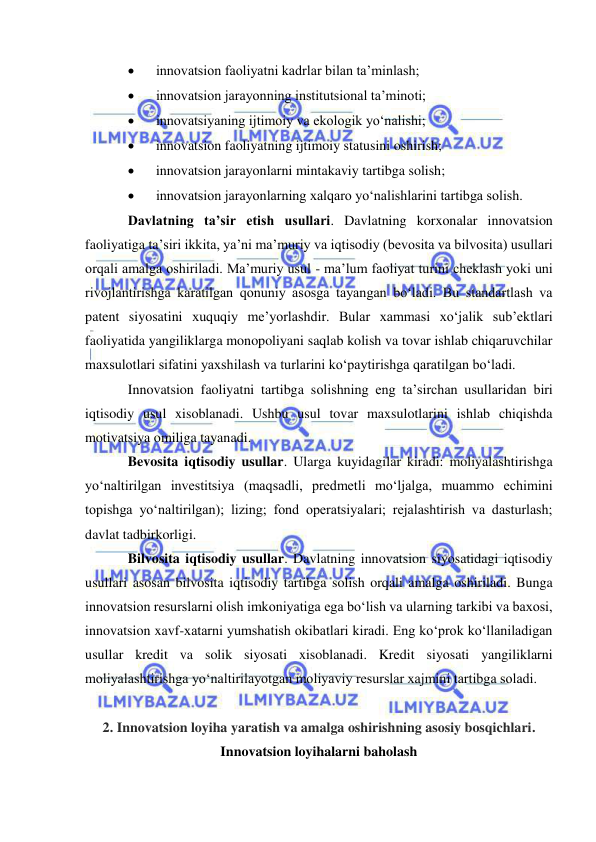  
 
 
innovatsion faoliyatni kadrlar bilan ta’minlash; 
 
innovatsion jarayonning institutsional ta’minoti; 
 
innovatsiyaning ijtimoiy va ekologik yo‘nalishi; 
 
innovatsion faoliyatning ijtimoiy statusini oshirish; 
 
innovatsion jarayonlarni mintakaviy tartibga solish; 
 
innovatsion jarayonlarning xalqaro yo‘nalishlarini tartibga solish. 
Davlatning ta’sir etish usullari. Davlatning korxonalar innovatsion 
faoliyatiga ta’siri ikkita, ya’ni ma’muriy va iqtisodiy (bevosita va bilvosita) usullari 
orqali amalga oshiriladi. Ma’muriy usul - ma’lum faoliyat turini cheklash yoki uni 
rivojlantirishga karatilgan qonuniy asosga tayangan bo‘ladi. Bu standartlash va 
patent siyosatini xuquqiy me’yorlashdir. Bular xammasi xo‘jalik sub’ektlari 
faoliyatida yangiliklarga monopoliyani saqlab kolish va tovar ishlab chiqaruvchilar 
maxsulotlari sifatini yaxshilash va turlarini ko‘paytirishga qaratilgan bo‘ladi. 
Innovatsion faoliyatni tartibga solishning eng ta’sirchan usullaridan biri 
iqtisodiy usul xisoblanadi. Ushbu usul tovar maxsulotlarini ishlab chiqishda 
motivatsiya omiliga tayanadi. 
Bevosita iqtisodiy usullar. Ularga kuyidagilar kiradi: moliyalashtirishga 
yo‘naltirilgan investitsiya (maqsadli, predmetli mo‘ljalga, muammo echimini 
topishga yo‘naltirilgan); lizing; fond operatsiyalari; rejalashtirish va dasturlash; 
davlat tadbirkorligi. 
Bilvosita iqtisodiy usullar. Davlatning innovatsion siyosatidagi iqtisodiy 
usullari asosan bilvosita iqtisodiy tartibga solish orqali amalga oshiriladi. Bunga 
innovatsion resurslarni olish imkoniyatiga ega bo‘lish va ularning tarkibi va baxosi, 
innovatsion xavf-xatarni yumshatish okibatlari kiradi. Eng ko‘prok ko‘llaniladigan 
usullar kredit va solik siyosati xisoblanadi. Kredit siyosati yangiliklarni 
moliyalashtirishga yo‘naltirilayotgan moliyaviy resurslar xajmini tartibga soladi. 
 
2. Innovatsion loyiha yaratish va amalga oshirishning asosiy bosqichlari. 
Innovatsion loyihalarni baholash 
