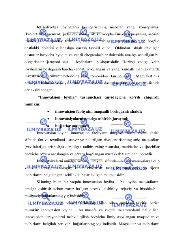  
 
 
Iqtisodiyotga loyihalarni boshqarishning nisbatan yangi konsepsiyasi 
(Project Management) jadal ravishda kirib kelmoqda. Bu konsepsiyaning asosini 
loyihasiga har qanday tizimning vaqt va mablag‘lar sarflanishi bilan bog‘liq 
dastlabki holatini o‘lchashga qarash tashkil qiladi. Oldindan ishlab chiqilgan 
dasturlar bo‘yicha byudjet va vaqtli chegaralashlar doirasida amalga oshirilgan bu 
o‘zgarishlar jarayoni esa – loyihalarni boshqarishdir. Hozirgi vaqtga kelib 
loyihalarni boshqarish barcha sanoati rivojlangan va yangi sanoatli mamlakatlarda 
investitsion faoliyat metodologiyasi tomonidan tan olingan. Mamlakatimiz 
amaliyotida bu konsepsiya dasturiy – maqsadiy dasturlar (DMD)ni qo‘llanilishida 
o‘z aksini topgan. 
 “Innovatsion loyiha” tushunchasi quyidagicha ko‘rib chiqilishi 
mumkin: 
 
innovatsion faoliyatni maqsadli boshqarish shakli; 
 
innovatsiyalarni amalga oshirish jarayoni; 
 
hujjatlar majmuasi. 
Innovatsion loyiha innovatsion faoliyatni maqsadli boshqarishni shakli 
sifatida fan va texnikani ustuvor yo‘naltirilgan rivojlantirishning aniq maqsadlari 
(vazifalari)ga erishishga qaratilgan tadbirlarning resurslar, muddatlar va ijrochilar 
bo‘yicha o‘zaro asoslangan va o‘zaro bog‘langan murakkab tizimidan iboratdir. 
Innovatsiyalarni amalga oshirish jarayoni sifatida – bu innovatsiyalarga olib 
keluvchi ilmiy, texnologik, ishlab chiqarish, tashkiliy, moliyaviy va tijorat 
tadbirlarini belgilangan izchillikda bajariladigan majmuasidir. 
SHuning bilan bir vaqtda innovatsion loyiha – bu loyiha maqsadlarini 
amalga oshirish uchun zarur bo‘lgan texnik, tashkiliy, rejaviy va hisoblash – 
moliyaviy hujjatlarning yig‘indisidir. 
Bu uchta nuqta nazarlarni hisobga olish bilan, quyidagi ta’rifni berish 
mumkin: innovatsion loyiha – bu masofa va vaqtda muammolarni hal qilish, 
innovatsion jarayonlarni tashkil qilish bo‘yicha ilmiy asoslangan maqsadlar va 
tadbirlarni belgilab beruvchi hujjatlarining yig‘indisidir. Maqsadlar va tadbirlarni 
