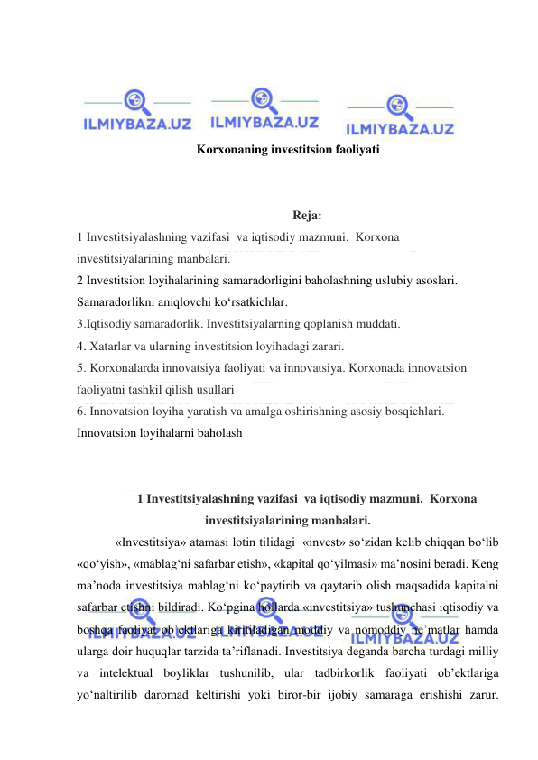  
 
 
 
 
 
Korxonaning investitsion faoliyati 
 
 
Reja: 
1 Investitsiyalashning vazifasi  va iqtisodiy mazmuni.  Korxona 
investitsiyalarining manbalari. 
2 Investitsion loyihalarining samaradorligini baholashning uslubiy asoslari. 
Samaradorlikni aniqlovchi ko‘rsatkichlar. 
3.Iqtisodiy samaradorlik. Investitsiyalarning qoplanish muddati. 
4. Xatarlar va ularning investitsion loyihadagi zarari. 
5. Korxonalarda innovatsiya faoliyati va innovatsiya. Korxonada innovatsion 
faoliyatni tashkil qilish usullari 
6. Innovatsion loyiha yaratish va amalga oshirishning asosiy bosqichlari. 
Innovatsion loyihalarni baholash 
 
 
1 Investitsiyalashning vazifasi  va iqtisodiy mazmuni.  Korxona 
investitsiyalarining manbalari. 
«Investitsiya» atamasi lotin tilidagi  «invest» so‘zidan kelib chiqqan bo‘lib 
«qo‘yish», «mablag‘ni safarbar etish», «kapital qo‘yilmasi» ma’nosini beradi. Keng 
ma’noda investitsiya mablag‘ni ko‘paytirib va qaytarib olish maqsadida kapitalni 
safarbar etishni bildiradi. Ko‘pgina hollarda «investitsiya» tushunchasi iqtisodiy va 
boshqa faoliyat ob’ektlariga kiritiladigan moddiy va nomoddiy ne’matlar hamda 
ularga doir huquqlar tarzida ta’riflanadi. Investitsiya deganda barcha turdagi milliy 
va intelektual boyliklar tushunilib, ular tadbirkorlik faoliyati ob’ektlariga 
yo‘naltirilib daromad keltirishi yoki biror-bir ijobiy samaraga erishishi zarur. 
