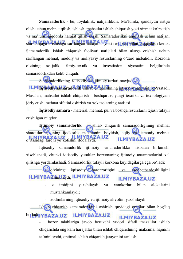  
 
Samaradorlik - bu, foydalilik, natijalilikdir. Ma’lumki, qandaydir natija 
olish uchun mehnat qilish, ishlash, mahsulot ishlab chiqarish yoki xizmat ko‘rsatish 
va ma’lum miqdorda harajat qilish kerak. Samaradorlikni aniqlash uchun natijani 
shu natijaga erishishga sarflangan harajatlar yoki resurslar bilan taqqoslash kerak. 
Samaradorlik, ishlab chiqarish faoliyati natijalari bilan ularga erishish uchun 
sarflangan mehnat, moddiy va moliyaviy resurslarning o‘zaro nisbatidir. Korxona 
o‘zining 
xo‘jalik, 
ilmiy-texnik 
va 
investitsion 
siyosatini 
belgilashda 
samaradorlikdan kelib chiqadi. 
Samaradorlikning  iqtisodiy va ijtimoiy turlari mavjud. 
Iqtisodiy samaradorlik  ishlab chiqarishning iqtisodiy natijasini ko‘rsatadi. 
Masalan, mahsulot ishlab chiqarish - boshqaruv, yangi texnika va texnologiyani 
joriy etish, mehnat sifatini oshirish va xokazolarning natijasi.  
Iqtisodiy samara - material, mehnat, pul va boshqa resurslarni tejash tufayli 
erishilgan miqdor. 
Ijtimoiy samaradorlik  - ishlab chiqarish samaradorligining mehnat 
sharoitlarini, uning ijodkorlik mazmunini boyitish, aqliy va jismoniy mehnat 
o‘rtasidagi farqni yo‘kotishni ifodalaydi. 
Iqtisodiy samaradorlik ijtimoiy samaradorlikka nisbatan birlamchi 
xisoblanadi, chunki iqtisodiy yutuklar korxonaning ijtimoiy muammolarini xal 
qilishga yordamlashadi. Samaradorlik tufayli korxona kuyidagilarga ega bo‘ladi: 
- o‘zining 
iqtisodiy 
barqarorligini 
va 
raqobatbardoshliligini 
ta’minlaydi; 
- ‘z 
imidjini 
yaxshilaydi 
va 
xamkorlar 
bilan 
alokalarini 
mustahkamlaydi; 
- xodimlarning iqtisodiy va ijtimoiy ahvolini yaxshilaydi. 
Ishlab chiqarish samaradorligini oshirish quyidagi omillar bilan bog‘liq 
bo‘ladi: 
- 
bozor talablariga javob beruvchi yuqori sifatli maxsulot ishlab 
chiqarishda eng kam harajatlar bilan ishlab chiqarishning maksimal hajmini 
ta’minlovchi, optimal ishlab chiqarish jarayonini tanlash; 
