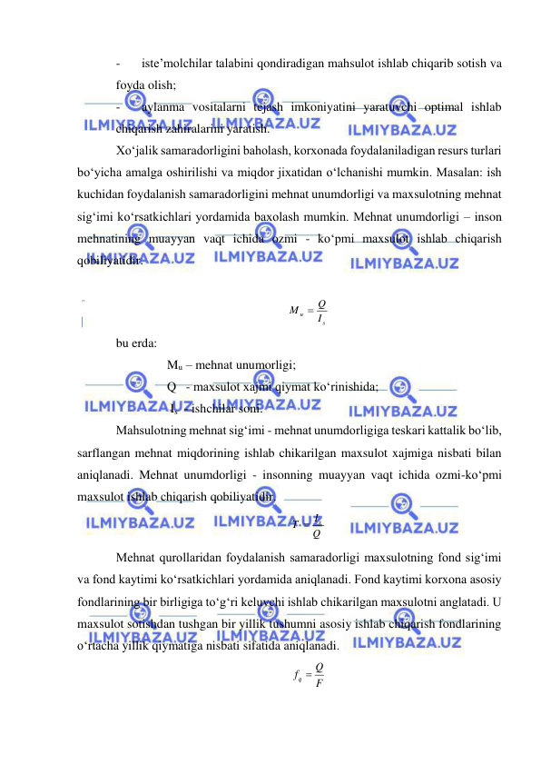  
 
- 
iste’molchilar talabini qondiradigan mahsulot ishlab chiqarib sotish va 
foyda olish; 
- 
aylanma vositalarni tejash imkoniyatini yaratuvchi optimal ishlab 
chiqarish zahiralarini yaratish. 
Xo‘jalik samaradorligini baholash, korxonada foydalaniladigan resurs turlari 
bo‘yicha amalga oshirilishi va miqdor jixatidan o‘lchanishi mumkin. Masalan: ish 
kuchidan foydalanish samaradorligini mehnat unumdorligi va maxsulotning mehnat 
sig‘imi ko‘rsatkichlari yordamida baxolash mumkin. Mehnat unumdorligi – inson 
mehnatining muayyan vaqt ichida ozmi - ko‘pmi maxsulot ishlab chiqarish 
qobiliyatidir. 
 
 
bu erda:  
    Mu – mehnat unumorligi; 
    Q   - maxsulot xajmi qiymat ko‘rinishida; 
     Is  - ishchilar soni. 
Mahsulotning mehnat sig‘imi - mehnat unumdorligiga teskari kattalik bo‘lib, 
sarflangan mehnat miqdorining ishlab chikarilgan maxsulot xajmiga nisbati bilan 
aniqlanadi. Mehnat unumdorligi - insonning muayyan vaqt ichida ozmi-ko‘pmi 
maxsulot ishlab chiqarish qobiliyatidir.  
 
Mehnat qurollaridan foydalanish samaradorligi maxsulotning fond sig‘imi 
va fond kaytimi ko‘rsatkichlari yordamida aniqlanadi. Fond kaytimi korxona asosiy 
fondlarining bir birligiga to‘g‘ri keluvchi ishlab chikarilgan maxsulotni anglatadi. U 
maxsulot sotishdan tushgan bir yillik tushumni asosiy ishlab chiqarish fondlarining 
o‘rtacha yillik qiymatiga nisbati sifatida aniqlanadi. 
 
s
u
I
Q
M

Q
I
T
s

F
fq  Q
